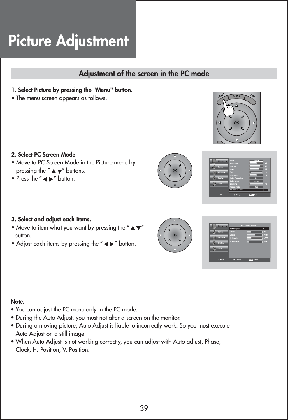 Picture Adjustment39Note.• You can adjust the PC menu only in the PC mode.• During the Auto Adjust, you must not alter a screen on the monitor.• During a moving picture, Auto Adjust is liable to incorrectly work. So you must executeAuto Adjust on a still image.• When Auto Adjust is not working correctly, you can adjust with Auto adjust, Phase,Clock, H. Position, V. Position.Adjustment of the screen in the PC mode1. Select Picture by pressing the &quot;Menu&quot; button.• The menu screen appears as follows.2. Select PC Screen Mode• Move to PC Screen Mode in the Picture menu bypressing the ” ” buttons.• Press the ” ” button.Color temp.DimmingAspect RatioOff16 : 9RGNoise Reduction428158104PC Screen ModeMove Change MENU   Return3. Select and adjust each items.• Move to item what you want by pressing the ” ”button.• Adjust each items by pressing the ” ” button.Move Change MENU   ReturnV. PositionClockAuto AdjustPhasePC Screen ModeH. Position91688-355-41