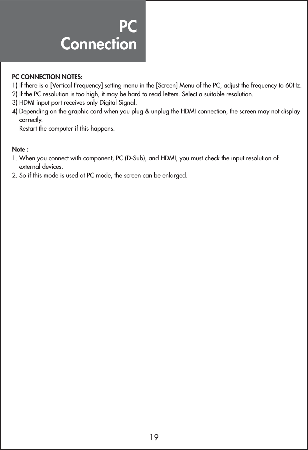 PC Connection19PC CONNECTION NOTES:1) If there is a [Vertical Frequency] setting menu in the [Screen] Menu of the PC, adjust the frequency to 60Hz.2) If the PC resolution is too high, it may be hard to read letters. Select a suitable resolution.3) HDMI input port receives only Digital Signal.4) Depending on the graphic card when you plug &amp; unplug the HDMI connection, the screen may not displaycorrectly.Restart the computer if this happens.Note :1. When you connect with component, PC (D-Sub), and HDMI, you must check the input resolution ofexternal devices.2. So if this mode is used at PC mode, the screen can be enlarged.