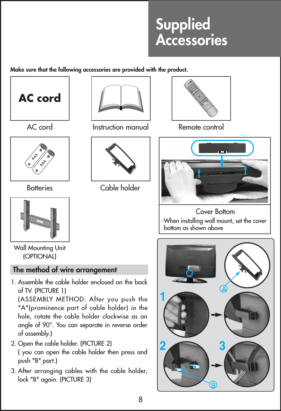 SuppliedAccessories8Make sure that the following accessories are provided with the product.AC cordAC cord Instruction manual-Remote controlBatteriesCover Bottom-When installing wall mount, set the coverbottom as shown aboveCable holderWall Mounting Unit(OPTIONAL)123The method of wire arrangement1. Assemble the cable holder enclosed on the backof TV. (PICTURE 1) (ASSEMBLY METHOD: After you push the&quot;A&quot;(prominence part of cable holder) in thehole, rotate the cable holder clockwise as anangle of 90°. You can separate in reverse orderof assembly.)2. Open the cable holder. (PICTURE 2)( you can open the cable holder then press andpush &quot;B&quot; part.)3. After arranging cables with the cable holder,lock &quot;B&quot; again. (PICTURE 3)