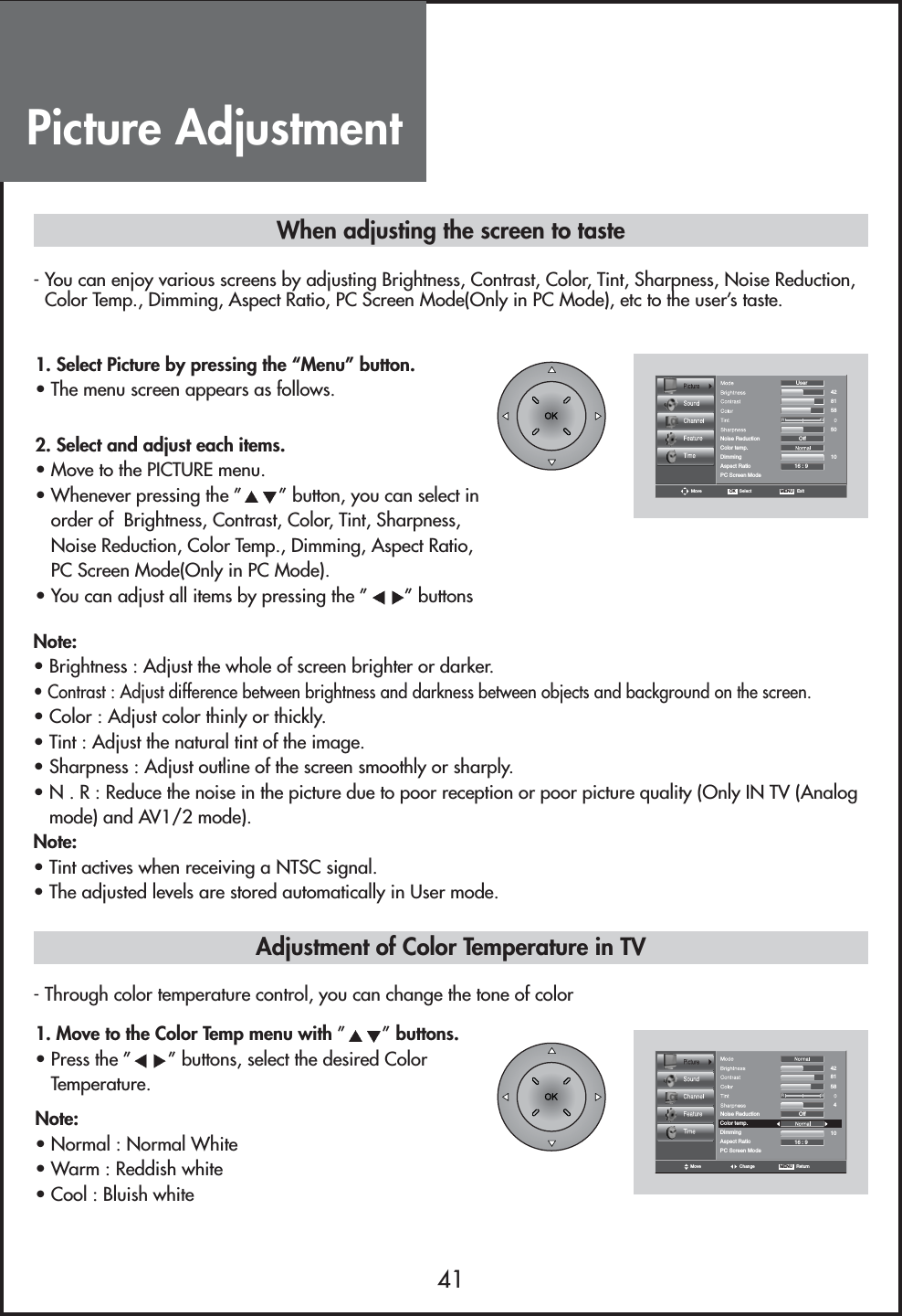 Picture Adjustment41- You can enjoy various screens by adjusting Brightness, Contrast, Color, Tint, Sharpness, Noise Reduction,Color Temp., Dimming, Aspect Ratio, PC Screen Mode(Only in PC Mode), etc to the user’s taste.- Through color temperature control, you can change the tone of colorColor temp.DimmingAspect RatioPC Screen ModeMoveOff16 : 9RGNoise ReductionUser4281581050OK   Select MENU   ExitColor temp.DimmingAspect RatioPC Screen ModeOff16 : 9RGNoise Reduction428158104Move Change MENU   ReturnWhen adjusting the screen to taste1. Select Picture by pressing the “Menu” button.• The menu screen appears as follows.2. Select and adjust each items.                                        • Move to the PICTURE menu.• Whenever pressing the ” ” button, you can select inorder of  Brightness, Contrast, Color, Tint, Sharpness,Noise Reduction, Color Temp., Dimming, Aspect Ratio,PC Screen Mode(Only in PC Mode).• You can adjust all items by pressing the ” ” buttonsNote:• Brightness : Adjust the whole of screen brighter or darker.• Contrast : Adjust difference between brightness and darkness between objects and background on the screen.• Color : Adjust color thinly or thickly.• Tint : Adjust the natural tint of the image.• Sharpness : Adjust outline of the screen smoothly or sharply.• N . R : Reduce the noise in the picture due to poor reception or poor picture quality (Only IN TV (Analogmode) and AV1/2 mode).Note:• Tint actives when receiving a NTSC signal.• The adjusted levels are stored automatically in User mode.1. Move to the Color Temp menu with ”” buttons.• Press the ” ” buttons, select the desired ColorTemperature.Note:• Normal : Normal White• Warm : Reddish white• Cool : Bluish whiteAdjustment of Color Temperature in TV