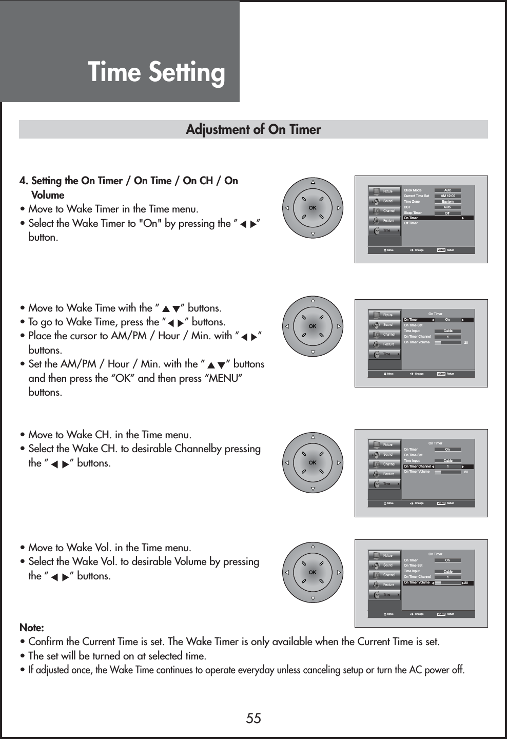 Move Change MENU   ReturnClock Mode AutoCurrent Time Set AM 12:00EasternAutoTime ZoneDSTOffSleep TimerOn TimerOff TimerMove Change MENU   ReturnOn TimerOn Timer OnCableOn Time SetTime Input1On Timer ChannelOn Timer Volume 20Move Change MENU   ReturnOn TimerOn Timer OnCableOn Time SetTime Input1On Timer ChannelOn Timer Volume 20Move Change MENU   ReturnOn TimerOn Timer OnCableOn Time SetTime Input1On Timer ChannelOn Timer Volume 204. Setting the On Timer / On Time / On CH / OnVolume• Move to Wake Timer in the Time menu.• Select the Wake Timer to &quot;On&quot; by pressing the ” ”button.• Move to Wake Time with the ” ” buttons.• To go to Wake Time, press the ””buttons.• Place the cursor to AM/PM / Hour / Min. with ” ”buttons.• Set the AM/PM / Hour / Min. with the ” ” buttonsand then press the “OK” and then press “MENU”buttons.• Move to Wake CH. in the Time menu.• Select the Wake CH. to desirable Channelby pressingthe ” ” buttons.• Move to Wake Vol. in the Time menu.• Select the Wake Vol. to desirable Volume by pressingthe ” ” buttons.Note:• Confirm the Current Time is set. The Wake Timer is only available when the Current Time is set.• The set will be turned on at selected time.• If adjusted once, the Wake Time continues to operate everyday unless canceling setup or turn the AC power off.Adjustment of On TimerTime Setting55