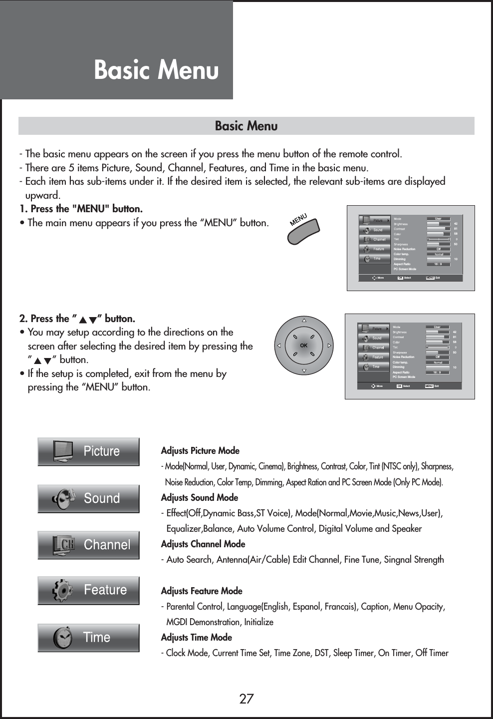 Basic Menu27Adjusts Picture Mode- Mode(Normal, User, Dynamic, Cinema), Brightness, Contrast, Color, Tint (NTSC only), Sharpness,Noise Reduction, Color Temp, Dimming, Aspect Ration and PC Screen Mode (Only PC Mode).Adjusts Sound Mode- Effect(Off,Dynamic Bass,ST Voice), Mode(Normal,Movie,Music,News,User),Equalizer,Balance, Auto Volume Control, Digital Volume and SpeakerAdjusts Channel Mode- Auto Search, Antenna(Air/Cable) Edit Channel, Fine Tune, Singnal StrengthAdjusts Feature Mode- Parental Control, Language(English, Espanol, Francais), Caption, Menu Opacity,MGDI Demonstration, InitializeAdjusts Time Mode- Clock Mode, Current Time Set, Time Zone, DST, Sleep Timer, On Timer, Off TimerColor temp.DimmingAspect RatioPC Screen ModeMoveOff16 : 9RGNoise ReductionUser4281581050OK   Select MENU   Exit2. Press the ” ” button.• You may setup according to the directions on thescreen after selecting the desired item by pressing the”” button.• If the setup is completed, exit from the menu bypressing the “MENU” button.Color temp.DimmingAspect RatioPC Screen ModeMoveOff16 : 9RGNoise ReductionUser4281581050OK   Select MENU   Exit- The basic menu appears on the screen if you press the menu button of the remote control.- There are 5 items Picture, Sound, Channel, Features, and Time in the basic menu.- Each item has sub-items under it. If the desired item is selected, the relevant sub-items are displayedupward.1. Press the &quot;MENU&quot; button.• The main menu appears if you press the “MENU” button.Basic Menu