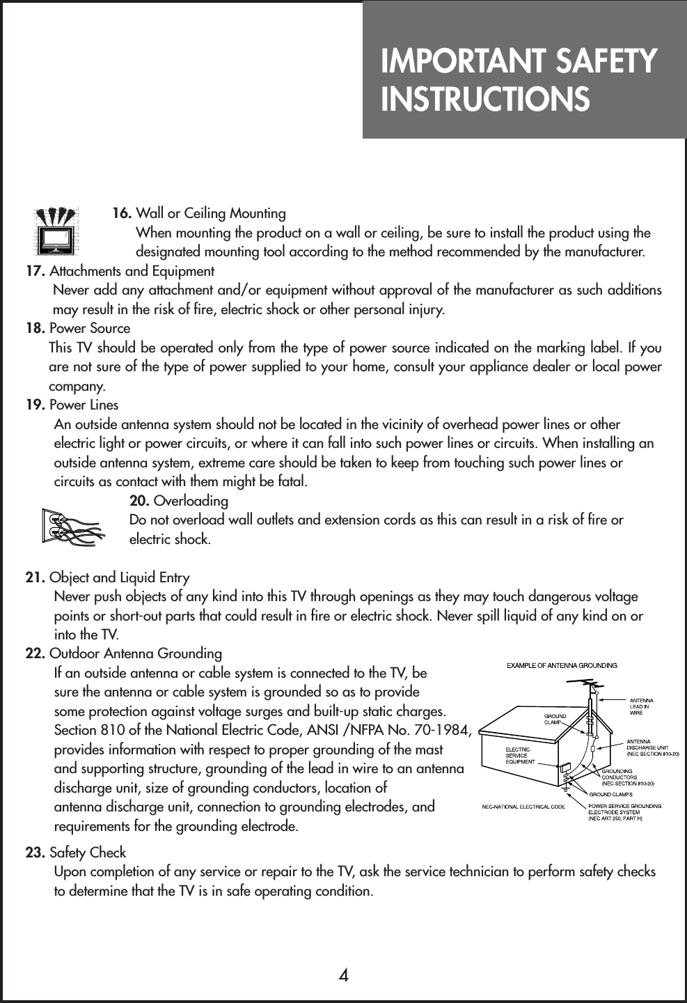 IMPORTANT SAFETYINSTRUCTIONS416. Wall or Ceiling MountingWhen mounting the product on a wall or ceiling, be sure to install the product using thedesignated mounting tool according to the method recommended by the manufacturer.17. Attachments and EquipmentNever add any attachment and/or equipment without approval of the manufacturer as such additionsmay result in the risk of fire, electric shock or other personal injury.18. Power SourceThis TV should be operated only from the type of power source indicated on the marking label. If youare not sure of the type of power supplied to your home, consult your appliance dealer or local powercompany.19. Power LinesAn outside antenna system should not be located in the vicinity of overhead power lines or otherelectric light or power circuits, or where it can fall into such power lines or circuits. When installing anoutside antenna system, extreme care should be taken to keep from touching such power lines orcircuits as contact with them might be fatal.20. OverloadingDo not overload wall outlets and extension cords as this can result in a risk of fire orelectric shock.21. Object and Liquid EntryNever push objects of any kind into this TV through openings as they may touch dangerous voltagepoints or short-out parts that could result in fire or electric shock. Never spill liquid of any kind on orinto the TV.22. Outdoor Antenna GroundingIf an outside antenna or cable system is connected to the TV, besure the antenna or cable system is grounded so as to providesome protection against voltage surges and built-up static charges.Section 810 of the National Electric Code, ANSI /NFPA No. 70-1984,provides information with respect to proper grounding of the mastand supporting structure, grounding of the lead in wire to an antennadischarge unit, size of grounding conductors, location ofantenna discharge unit, connection to grounding electrodes, andrequirements for the grounding electrode.23. Safety CheckUpon completion of any service or repair to the TV, ask the service technician to perform safety checksto determine that the TV is in safe operating condition.