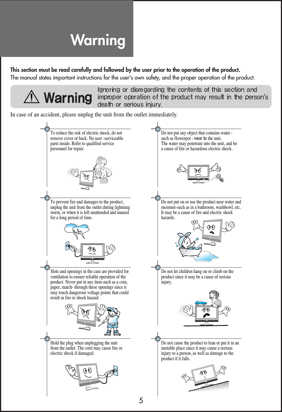 Warning5This section must be read carefully and followed by the user prior to the operation of the product.The manual states important instructions for the user&apos;s own safety, and the proper operation of the product.In case of an accident, please unplug the unit from the outlet immediately.Hold the plug when unplugging the unitfrom the outlet. The cord may cause fire orelectric shock if damaged.Do not cause the product to lean or put it in anunstable place since it may cause a seriousinjury to a person, as well as damage to theproduct if it falls.Do not put any object that contains water -such as flowerpot - near to the unit.The water may penetrate into the unit, and bea cause of fire or hazardous electric shock.To reduce the risk of electric shock, do notremove cover or back. No user -serviceableparts inside. Refer to qualified servicepersonnel for repair.Do not put on or use the product near water andmoisture-such as in a bathroom, washbowl, etc.It may be a cause of fire and electric shockhazards.To prevent fire and damages to the product,unplug the unit from the outlet during lightningstorm, or when it is left unattended and unusedfor a long period of time. Do not let children hang on or climb on theproduct since it may be a cause of seriousinjury.Slots and openings in the case are provided forventilation to ensure reliable operation of theproduct. Never put in any item-such as a coin,paper, match- through these openings since itmay touch dangerous voltage points that couldresult in fire or shock hazard. 