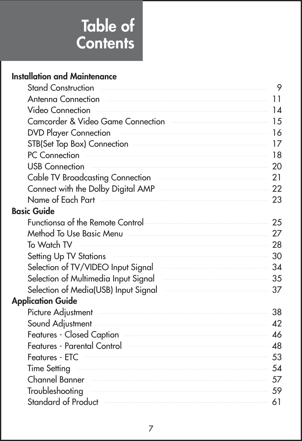 Table ofContents7Installation and MaintenanceStand Construction 9Antenna Connection 11Video Connection 14Camcorder &amp; Video Game Connection 15DVD Player Connection 16STB(Set Top Box) Connection 17PC Connection 18USB Connection 20Cable TV Broadcasting Connection 21Connect with the Dolby Digital AMP 22Name of Each Part 23Basic GuideFunctionsa of the Remote Control 25Method To Use Basic Menu 27To Watch TV 28Setting Up TV Stations 30Selection of TV/VIDEO Input Signal 34Selection of Multimedia Input Signal 35Selection of Media(USB) Input Signal 37Application GuidePicture Adjustment 38Sound Adjustment 42Features - Closed Caption 46Features - Parental Control 48Features - ETC 53Time Setting 54Channel Banner 57Troubleshooting 59Standard of Product 61