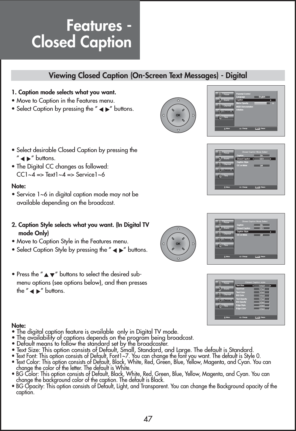 Features - Closed Caption47Move Change MENU   ReturnCaption11LanguageMGDI DemonstrationMenu OpacityParental ControlInitializeEnglishMove Change MENU   ReturnCaptionClosed Caption CC1OOnffCaption StyleCC on MuteMove Change MENU   ReturnCaptionClosed Caption CC1OOnffCaption StyleCC on MuteMove Change MENU   ReturnText SizeText FontText ColorBG ColorBG OpacityText OpacityEdge StyleEdge Color1. Caption mode selects what you want.                • Move to Caption in the Features menu.• Select Caption by pressing the ” ” buttons.• Select desirable Closed Caption by pressing the”” buttons.• The Digital CC changes as followed:CC1~4 =&gt; Text1~4 =&gt; Service1~62. Caption Style selects what you want. (In Digital TVmode Only)                               • Move to Caption Style in the Features menu.• Select Caption Style by pressing the ” ” buttons.• Press the ” ” buttons to select the desired sub-menu options (see options below), and then pressesthe ” ” buttons.Note:• Service 1~6 in digital caption mode may not beavailable depending on the broadcast.Note:• The digital caption feature is available  only in Digital TV mode. • The availability of captions depends on the program being broadcast.• Default means to follow the standard set by the broadcaster.• Text Size: This option consists of Default, Small, Standard, and Large. The default is Standard.• Text Font: This option consists of Default, Font1~7. You can change the font you want. The default is Style 0.• Text Color: This option consists of Default, Black, White, Red, Green, Blue, Yellow, Magenta, and Cyan. You canchange the color of the letter. The default is White.• BG Color: This option consists of Default, Black, White, Red, Green, Blue, Yellow, Magenta, and Cyan. You canchange the background color of the caption. The default is Black.• BG Opacity: This option consists of Default, Light, and Transparent. You can change the Background opacity of thecaption.Viewing Closed Caption (On-Screen Text Messages) - Digital