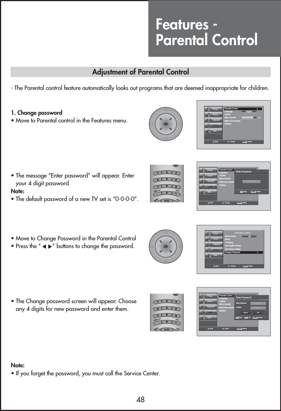 Features - Parental Control48Move Change MENU   ReturnCaption11LanguageMGDI DemonstrationMenu OpacityParental ControlInitializeEnglishMove Change MENU   ReturnCaption11LanguageMGDI DemonstrationMenu OpacityParental ControlInitializeEnglishEnter Password0~9   Enter- - - -MENU   ReturnMove Change MENU   ReturnRating StatusChange PasswordMPAAOffTV-RatingCan.English RatingCan.French RatingMove Select MENU   ReturnCaption11LanguageMGDI DemonstrationMenu OpacityParental ControlInitializeEnglishEnter PasswordNew PasswordConfirm0~9   Enter OK    OK- - - -- - - -MENU   ReturnCancel OK1. Change password                            • Move to Parental control in the Features menu.• The message “Enter password” will appear. Enteryour 4 digit password Note:• The default password of a new TV set is “0-0-0-0”.• Move to Change Password in the Parental Control• Press the ” ” buttons to change the password.• The Change password screen will appear. Chooseany 4 digits for new password and enter them.Note:• If you forget the password, you must call the Service Center.Adjustment of Parental Control- The Parental control feature automatically looks out programs that are deemed inappropriate for children.--