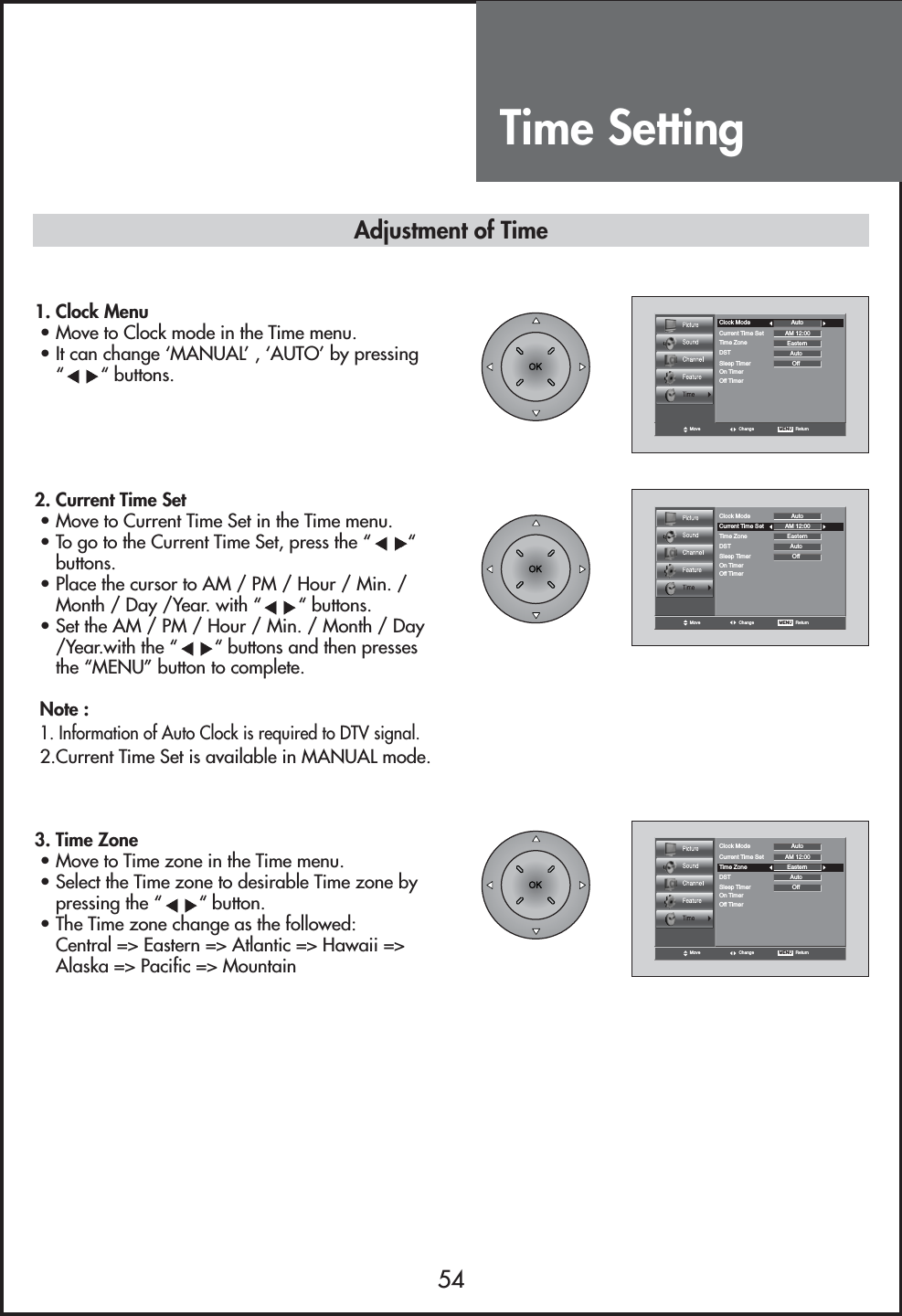 Time Setting54Move Change MENU   ReturnClock Mode AutoCurrent Time Set AM 12:00EasternAutoTime ZoneDSTOffSleep TimerOn TimerOff Timer1. Clock Menu• Move to Clock mode in the Time menu.• It can change ‘MANUAL’ , ‘AUTO’ by pressing““ buttons.2. Current Time Set• Move to Current Time Set in the Time menu.• To go to the Current Time Set, press the “ “buttons.• Place the cursor to AM / PM / Hour / Min. /Month / Day /Year. with “ “ buttons.• Set the AM / PM / Hour / Min. / Month / Day/Year.with the “ “ buttons and then pressesthe “MENU” button to complete.Note :1. Information of Auto Clock is required to DTV signal.2.Current Time Set is available in MANUAL mode.3. Time Zone• Move to Time zone in the Time menu.• Select the Time zone to desirable Time zone bypressing the “ “ button.• The Time zone change as the followed:Central =&gt; Eastern =&gt; Atlantic =&gt; Hawaii =&gt;Alaska =&gt; Pacific =&gt; MountainMove Change MENU   ReturnClock Mode AutoCurrent Time Set AM 12:00EasternAutoTime ZoneDSTOffSleep TimerOn TimerOff TimerMove Change MENU   ReturnClock Mode AutoCurrent Time Set AM 12:00EasternAutoTime ZoneDSTOffSleep TimerOn TimerOff TimerAdjustment of Time