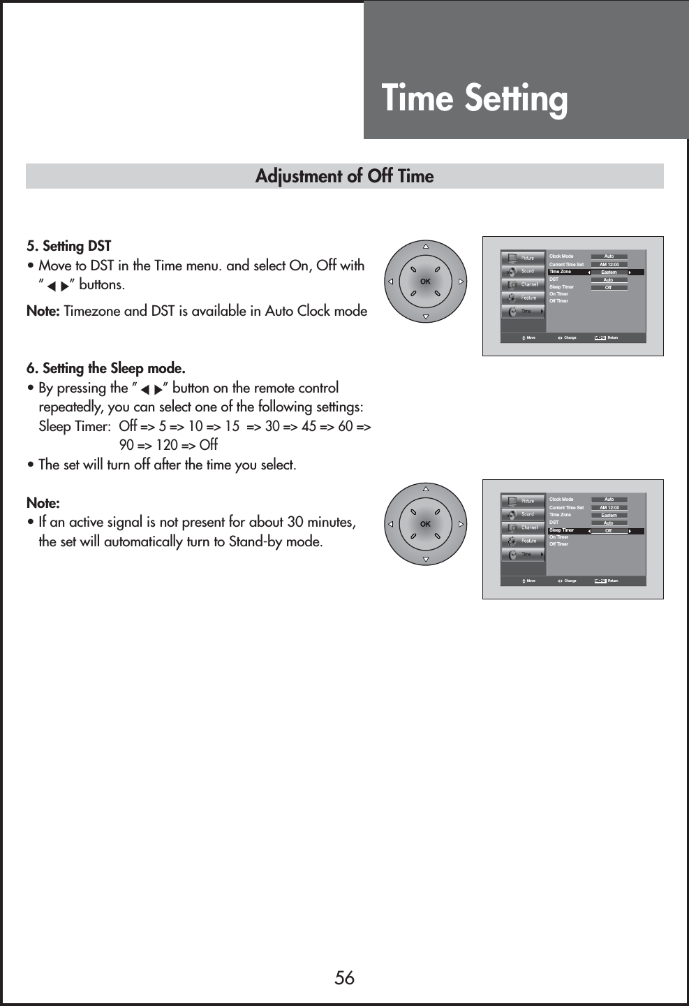 Time Setting56Move Change MENU   ReturnClock Mode AutoCurrent Time Set AM 12:00EasternAutoTime ZoneDSTOffSleep TimerOn TimerOff Timer5. Setting DST• Move to DST in the Time menu. and select On, Off with” ”buttons.Note: Timezone and DST is available in Auto Clock mode6. Setting the Sleep mode.• By pressing the ” ”button on the remote controlrepeatedly, you can select one of the following settings:Sleep Timer: Off =&gt; 5 =&gt; 10 =&gt; 15  =&gt; 30 =&gt; 45 =&gt; 60 =&gt;90 =&gt; 120 =&gt; Off• The set will turn off after the time you select.Note:• If an active signal is not present for about 30 minutes,the set will automatically turn to Stand-by mode.Move Change MENU   ReturnClock Mode AutoCurrent Time Set AM 12:00EasternAutoTime ZoneDSTOffSleep TimerOn TimerOff TimerAdjustment of Off Time