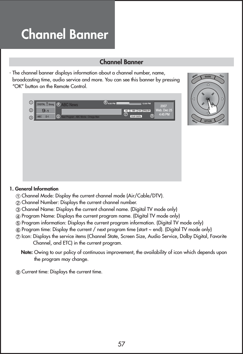 Channel Banner571. General InformationChannel Mode: Display the current channel mode (Air/Cable/DTV).Channel Number: Displays the current channel number.Channel Name: Displays the current channel name. (Digital TV mode only)Program Name: Displays the current program name. (Digital TV mode only)Program information: Displays the current program information. (Digital TV mode only)Program time: Display the current / next program time (start ~ end). (Digital TV mode only)Icon: Displays the service items (Channel State, Screen Size, Audio Service, Dolby Digital, FavoriteChannel, and ETC) in the current program.Note: Owing to our policy of continuous improvement, the availability of icon which depends uponthe program may change.Current time: Displays the current time.Channel Banner- The channel banner displays information about a channel number, name,broadcasting time, audio service and more. You can see this banner by pressing“OK” button on the Remote Control.56784:00 PM 12:00 PMENGLISH16:91080iDOLBY DIGITAL2007Web. Dec 254:45 PM4DIGITAL      StrongABC       D-1ABC NewsNext Program : ABC Monie : Omega Man9-1