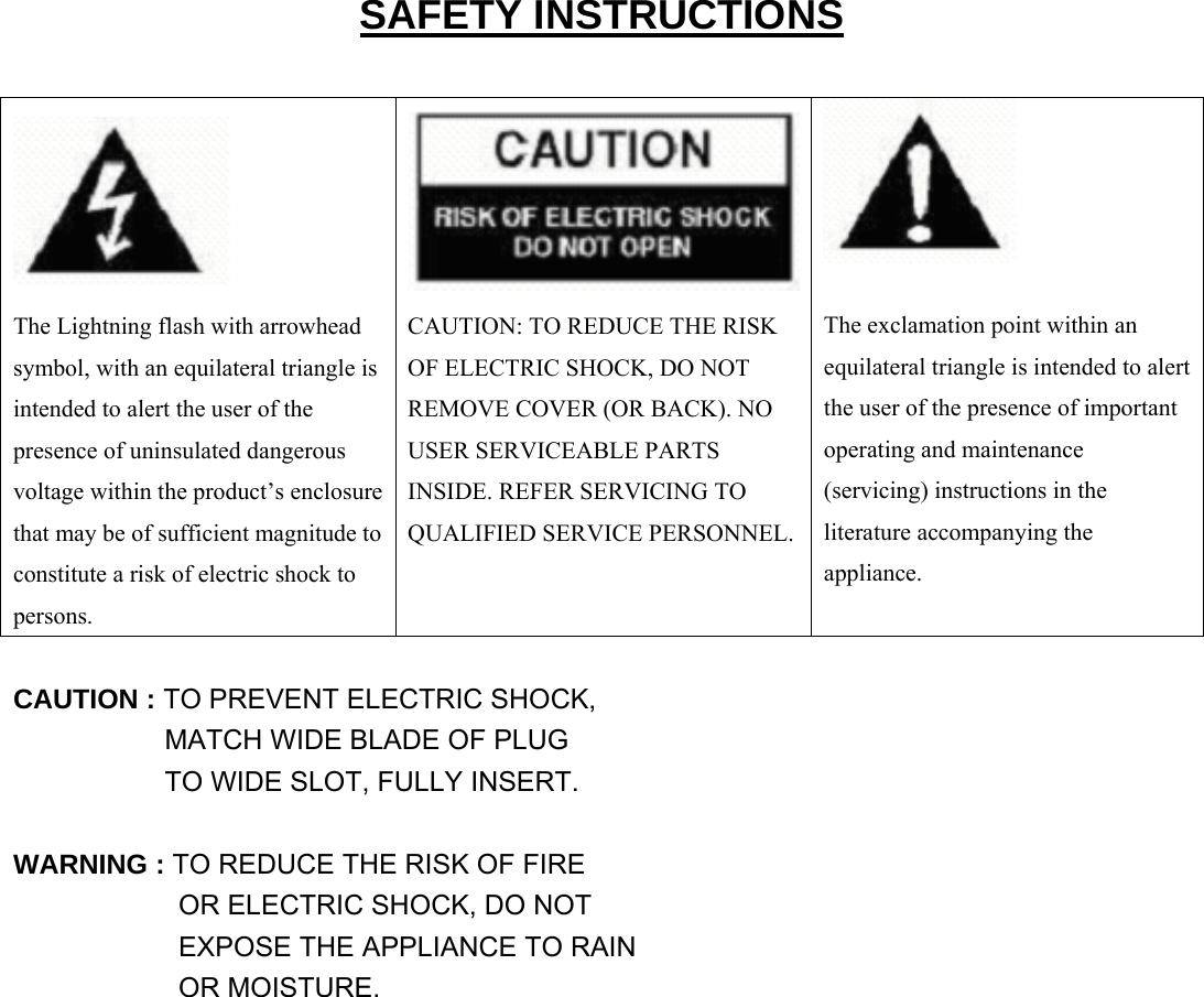  SAFETY INSTRUCTIONS     The exclamation point within an equilateral triangle is intended to alert the user of the presence of important operating and maintenance (servicing) instructions in the literature accompanying the appliance. The Lightning flash with arrowhead symbol, with an equilateral triangle is intended to alert the user of the presence of uninsulated dangerous voltage within the product’s enclosure that may be of sufficient magnitude to constitute a risk of electric shock to persons. CAUTION: TO REDUCE THE RISK OF ELECTRIC SHOCK, DO NOT REMOVE COVER (OR BACK). NO USER SERVICEABLE PARTS INSIDE. REFER SERVICING TO QUALIFIED SERVICE PERSONNEL. CAUTION : TO PREVENT ELECTRIC SHOCK,            MATCH WIDE BLADE OF PLUG            TO WIDE SLOT, FULLY INSERT.  WARNING : TO REDUCE THE RISK OF FIRE             OR ELECTRIC SHOCK, DO NOT             EXPOSE THE APPLIANCE TO RAIN             OR MOISTURE.                 