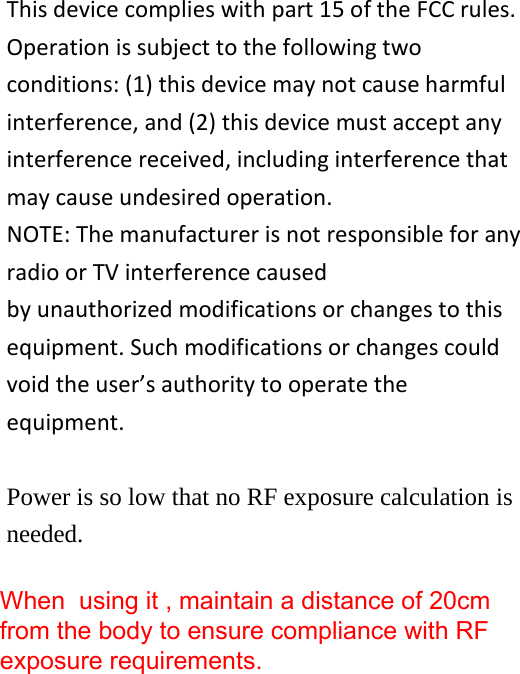 This device complies with part 15 of the FCC rules. Operation is subject to the following two conditions: (1) this device may not cause harmful interference, and (2) this device must accept any interference received, including interference that may cause undesired operation. NOTE: The manufacturer is not responsible for any radio or TV interference caused by unauthorized modifications or changes to this equipment. Such modifications or changes could void the user’s authority to operate the equipment.  Power is so low that no RF exposure calculation is needed.  When  using it , maintain a distance of 20cm from the body to ensure compliance with RF exposure requirements.