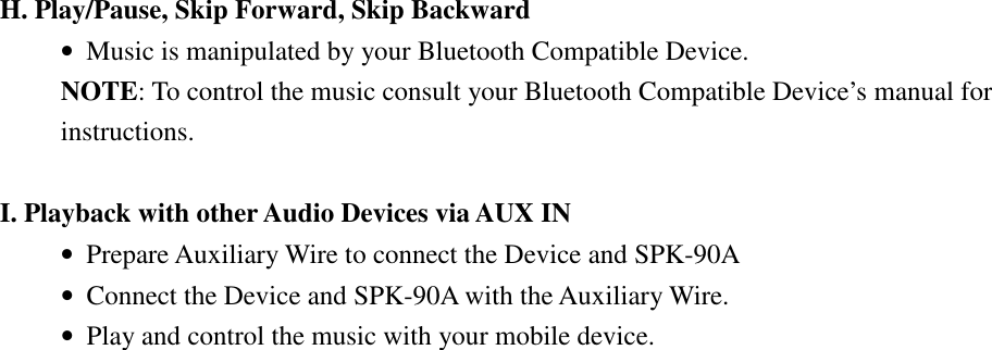     H. Play/Pause, Skip Forward, Skip Backward • Music is manipulated by your Bluetooth Compatible Device. NOTE: To control the music consult your Bluetooth Compatible Device’s manual for instructions.    I. Playback with other Audio Devices via AUX IN • Prepare Auxiliary Wire to connect the Device and SPK-90A • Connect the Device and SPK-90A with the Auxiliary Wire. • Play and control the music with your mobile device.  