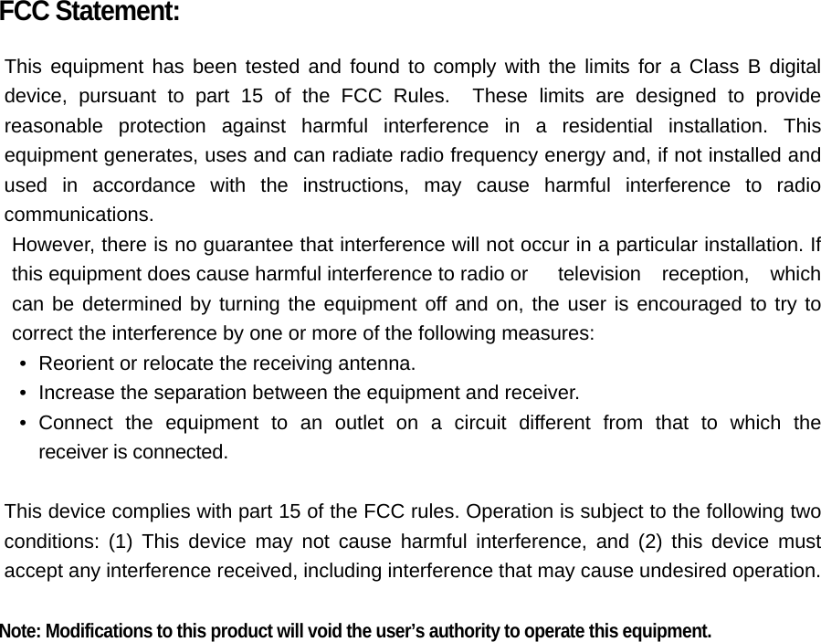 FCC Statement:  This equipment has been tested and found to comply with the limits for a Class B digital device, pursuant to part 15 of the FCC Rules.  These limits are designed to provide reasonable protection against harmful interference in a residential installation. This equipment generates, uses and can radiate radio frequency energy and, if not installed and used in accordance with the instructions, may cause harmful interference to radio communications. However, there is no guarantee that interference will not occur in a particular installation. If this equipment does cause harmful interference to radio or  television reception, which can be determined by turning the equipment off and on, the user is encouraged to try to correct the interference by one or more of the following measures: •   Reorient or relocate the receiving antenna. •   Increase the separation between the equipment and receiver. •  Connect the equipment to an outlet on a circuit different from that to which the  receiver is connected.  This device complies with part 15 of the FCC rules. Operation is subject to the following two conditions: (1) This device may not cause harmful interference, and (2) this device must accept any interference received, including interference that may cause undesired operation.    Note: Modifications to this product will void the user’s authority to operate this equipment.  