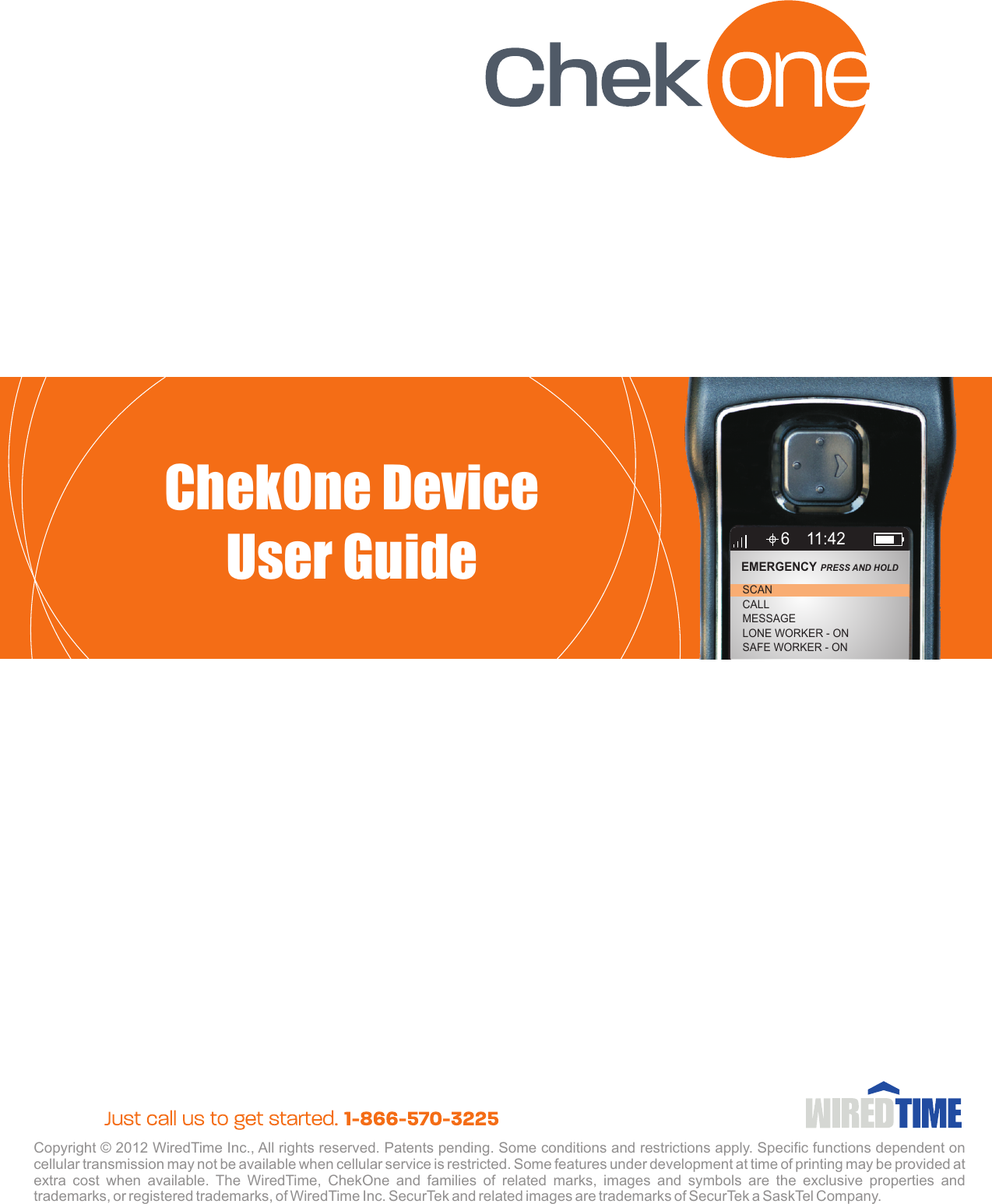 Copyright © 2012 WiredTime Inc., All rights reserved. Patents pending. Some conditions and restrictions apply. Specific functions dependent on cellular transmission may not be available when cellular service is restricted. Some features under development at time of printing may be provided at extra  cost  when  available.  The  WiredTime,  ChekOne  and  families  of  related  marks,  images  and  symbols  are  the  exclusive  properties  and trademarks, or registered trademarks, of WiredTime Inc. SecurTek and related images are trademarks of SecurTek a SaskTel Company.ChekOne DeviceUser Guide6CALLMESSAGELONE WORKER - ONSAFE WORKER - ONSCANEMERGENCY PRESS AND HOLD 11:42