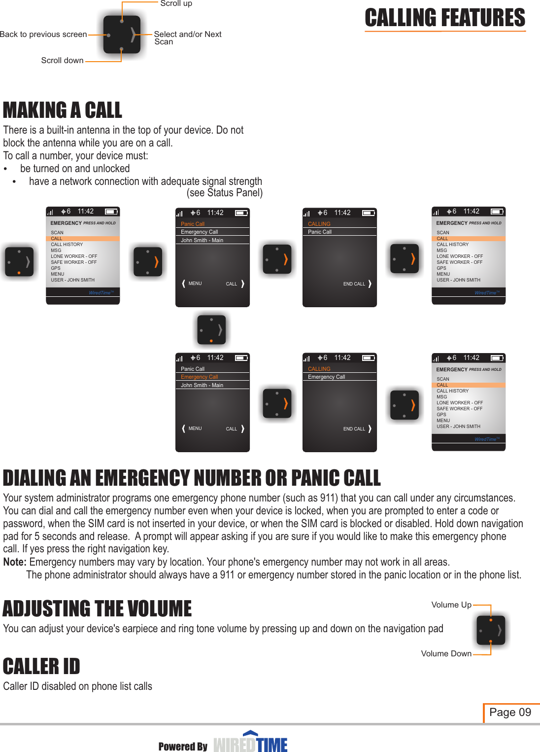 Scroll downSelect and/or NextBack to previous screenScroll upScanCALLINGEND CALL6 11:42Panic CallMAKING A CALLThere is a built-in antenna in the top of your device. Do not block the antenna while you are on a call.To call a number, your device must:? be turned on and unlocked? have a network connection with adequate signal strengthDIALING AN EMERGENCY NUMBER OR PANIC CALLYour system administrator programs one emergency phone number (such as 911) that you can call under any circumstances.  You can dial and call the emergency number even when your device is locked, when you are prompted to enter a code or password, when the SIM card is not inserted in your device, or when the SIM card is blocked or disabled. Hold down navigation pad for 5 seconds and release.  A prompt will appear asking if you are sure if you would like to make this emergency phone call. If yes press the right navigation key.Note: Emergency numbers may vary by location. Your phone&apos;s emergency number may not work in all areas.         The phone administrator should always have a 911 or emergency number stored in the panic location or in the phone list.ADJUSTING THE VOLUMEYou can adjust your device&apos;s earpiece and ring tone volume by pressing up and down on the navigation pad Volume UpVolume DownCALLER IDCaller ID disabled on phone list callsPage 09Powered ByCALLING FEATURES (see Status Panel)Panic CallMENU CALL6 11:42Emergency CallJohn Smith - Main6CALL HISTORYMSGLONE WORKER - OFFCALLSCANEMERGENCY PRESS AND HOLD 11:42SAFE WORKER - OFFGPSMENUUSER - JOHN SMITHWiredTimeTM6CALL HISTORYMSGLONE WORKER - OFFCALLSCANEMERGENCY PRESS AND HOLD 11:42SAFE WORKER - OFFGPSMENUUSER - JOHN SMITHWiredTimeTMPanic CallMENU CALL6 11:42Emergency CallJohn Smith - MainCALLINGEND CALL6 11:42Emergency Call6CALL HISTORYMSGLONE WORKER - OFFCALLSCANEMERGENCY PRESS AND HOLD 11:42SAFE WORKER - OFFGPSMENUUSER - JOHN SMITHWiredTimeTM