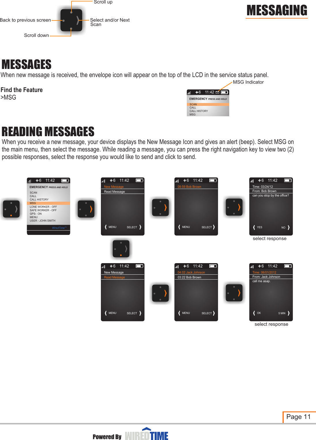 New MessageMENU SELECT6 11:42Read Message09:59 Bob BrownMENU SELECT6 11:42New MessageMENU SELECT6 11:42Read MessageMESSAGESWhen new message is received, the envelope icon will appear on the top of the LCD in the service status panel.Find the Feature &gt;MSGREADING MESSAGESWhen you receive a new message, your device displays the New Message Icon and gives an alert (beep). Select MSG on the main menu, then select the message. While reading a message, you can press the right navigation key to view two (2) possible responses, select the response you would like to send and click to send.Page 11Powered ByMESSAGINGScroll downSelect and/or NextBack to previous screenScroll upScan6CALLCALL HISTORYMSGSCANEMERGENCY PRESS AND HOLD 11:426MSGLONE WORKER - OFFCALLSCANSAFE WORKER - OFFGPS-  ONMENUUSER - JOHN SMITHCALL HISTORYEMERGENCY PRESS AND HOLD 11:42WiredTimeTM04:02 Jack JohnsonMENU SELECT6 11:42Time: 06/01/2012OK 5 MIN6 11:42From: Jack Johnsoncall me asap.select responseMSG Indicator Time: 03/24/12 YES NO6 11:42From: Bob Browncan you stop by the office?select response03:22 Bob Brown