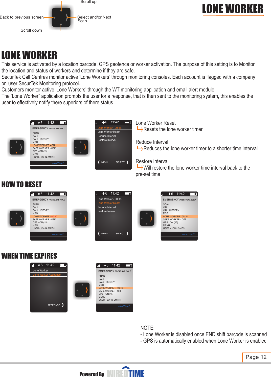 LONE WORKERThis service is activated by a location barcode, GPS geofence or worker activation. The purpose of this setting is to Monitor the location and status of workers and determine if they are safe.SecurTek Call Centres monitor active ‘Lone Workers’ through monitoring consoles. Each account is flagged with a company or  user SecurTek Monitoring protocol.Customers monitor active ‘Lone Workers’ through the WT monitoring application and email alert module.The ‘Lone Worker” application prompts the user for a response, that is then sent to the monitoring system, this enables the user to effectively notify there superiors of there statusPage 12Powered ByLONE WORKERScroll downSelect and/or NextBack to previous screenScroll upScan6MSGLONE WORKER - ONCALLSCANSAFE WORKER - OFFGPS - ON (15)MENUUSER - JOHN SMITHCALL HISTORYEMERGENCY PRESS AND HOLD 11:42WiredTimeTMLone Worker - 00:15MENU6 11:42SELECTLone Worker ResetReduce IntervalRestore IntervalLone Worker6 11:42RESPONSELone Worker Response6MSGLONE WORKER - 00:15CALLSCANSAFE WORKER - OFFGPS - ON (15)MENUUSER - JOHN SMITHCALL HISTORYEMERGENCY PRESS AND HOLD 11:42WiredTimeTMWHEN TIME EXPIRESLone Worker Reset       Resets the lone worker timerReduce Interval      Reduces the lone worker timer to a shorter time intervalRestore Interval      Will restore the lone worker time interval back to the pre-set time6MSGLONE WORKER - 00:00CALLSCANSAFE WORKER - OFFGPS - ON (15)MENUUSER - JOHN SMITHCALL HISTORYEMERGENCY PRESS AND HOLD 11:42WiredTimeTMLone Worker - 00:15MENU6 11:42SELECTLone Worker ResetReduce IntervalRestore Inerval6MSGLONE WORKER - 00:15CALLSCANSAFE WORKER - OFFGPS - ON (15)MENUUSER - JOHN SMITHCALL HISTORYEMERGENCY PRESS AND HOLD 11:42WiredTimeTMHOW TO RESETNOTE:- Lone Worker is disabled once END shift barcode is scanned- GPS is automatically enabled when Lone Worker is enabled