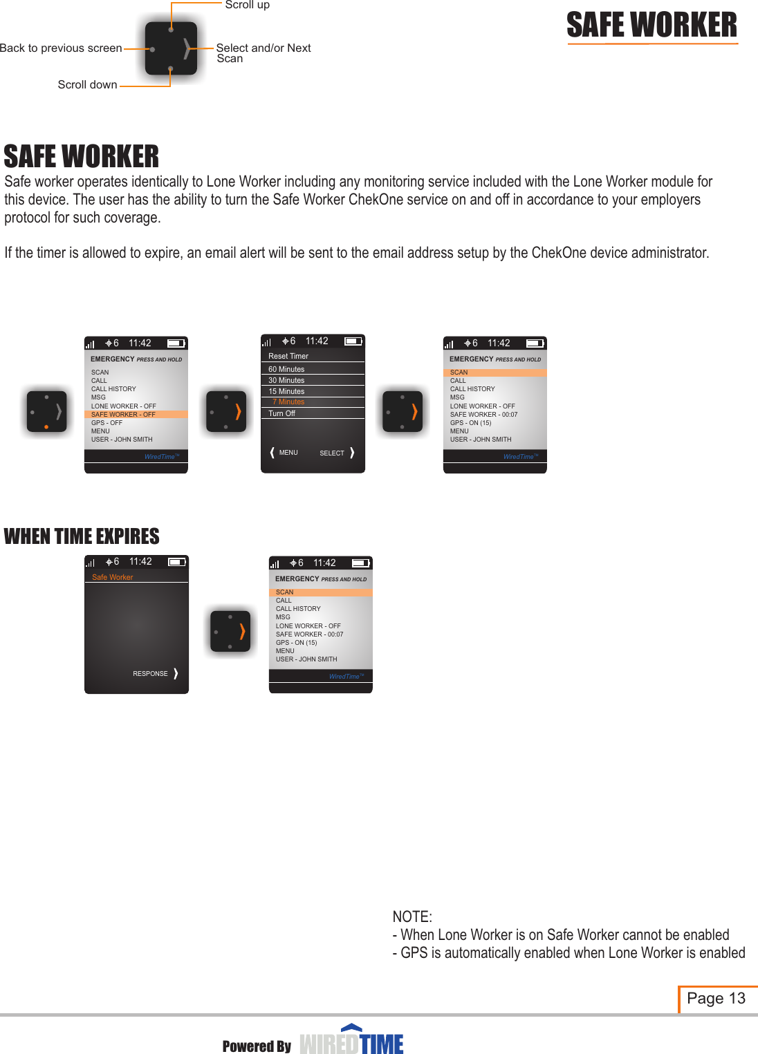 Reset TimerMENU6 11:4260 Minutes30 Minutes15 MinutesSELECTSAFE WORKERSafe worker operates identically to Lone Worker including any monitoring service included with the Lone Worker module for this device. The user has the ability to turn the Safe Worker ChekOne service on and off in accordance to your employers protocol for such coverage.If the timer is allowed to expire, an email alert will be sent to the email address setup by the ChekOne device administrator. Page 13Powered BySAFE WORKERScroll downSelect and/or NextBack to previous screenScroll upScan6MSGLONE WORKER - OFFCALLSCANSAFE WORKER - OFFGPS - OFFMENUUSER - JOHN SMITHCALL HISTORYEMERGENCY PRESS AND HOLD 11:42WiredTimeTM6MSGLONE WORKER - OFFCALLSCANSAFE WORKER - 00:07GPS - ON (15)MENUUSER - JOHN SMITHCALL HISTORYEMERGENCY PRESS AND HOLD 11:42WiredTimeTM  7 MinutesTurn OffSafe Worker6 11:42RESPONSE6MSGLONE WORKER - OFFCALLSCANSAFE WORKER - 00:07GPS - ON (15)MENUUSER - JOHN SMITHCALL HISTORYEMERGENCY PRESS AND HOLD 11:42WiredTimeTMWHEN TIME EXPIRESNOTE:- When Lone Worker is on Safe Worker cannot be enabled- GPS is automatically enabled when Lone Worker is enabled