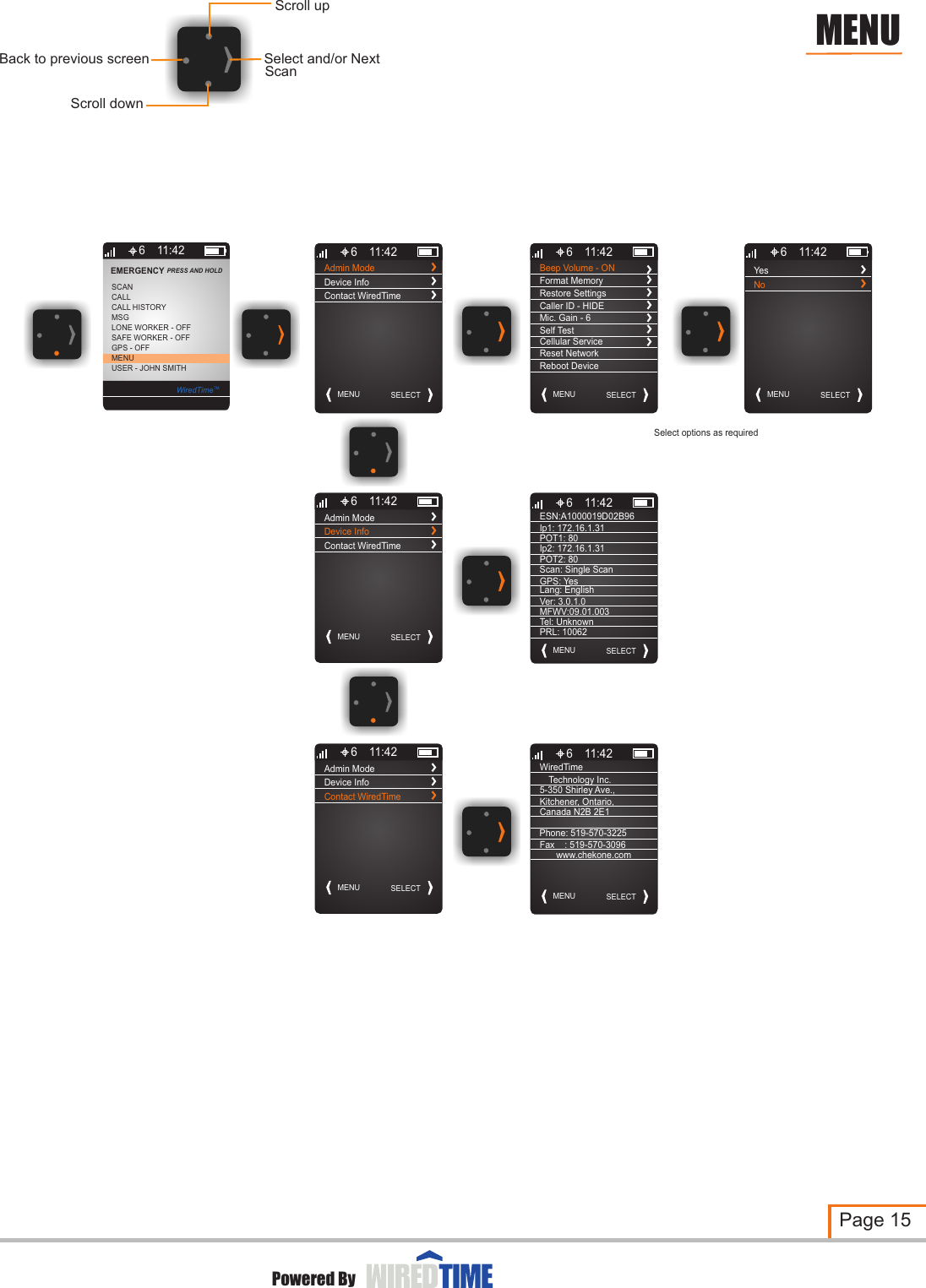 MENU SELECT6 11:42Admin ModeDevice InfoContact WiredTimeMENU SELECT6 11:42Admin ModeDevice InfoContact WiredTimeMENU SELECT6 11:42Admin ModeDevice InfoContact WiredTimeBeep Volume - ONMENU SELECT6 11:42Format MemoryRestore SettingsCaller ID - HIDEMic. Gain - 6Self TestCellular ServiceReset NetworkReboot DeviceESN:A1000019D02B96MENU SELECT6 11:42Ip1: 172.16.1.31POT1: 80 Ip2: 172.16.1.31POT2: 80Scan: Single ScanGPS: YesLang: EnglishVer: 3.0.1.0MFWV:09.01.003Technology Inc.MENU SELECT6 11:425-350 Shirley Ave.,Kitchener, Ontario, Canada N2B 2E1Phone: 519-570-3225Fax    : 519-570-3096www.chekone.comYesMENU SELECT6 11:42NoPage 15Powered ByMENUSelect options as requiredScroll downSelect and/or NextBack to previous screenScroll upScan6MSGLONE WORKER - OFFCALLSCANSAFE WORKER - OFFGPS - OFFMENUUSER - JOHN SMITHCALL HISTORYEMERGENCY PRESS AND HOLD 11:42WiredTimeTMWiredTimeTel: UnknownPRL: 10062