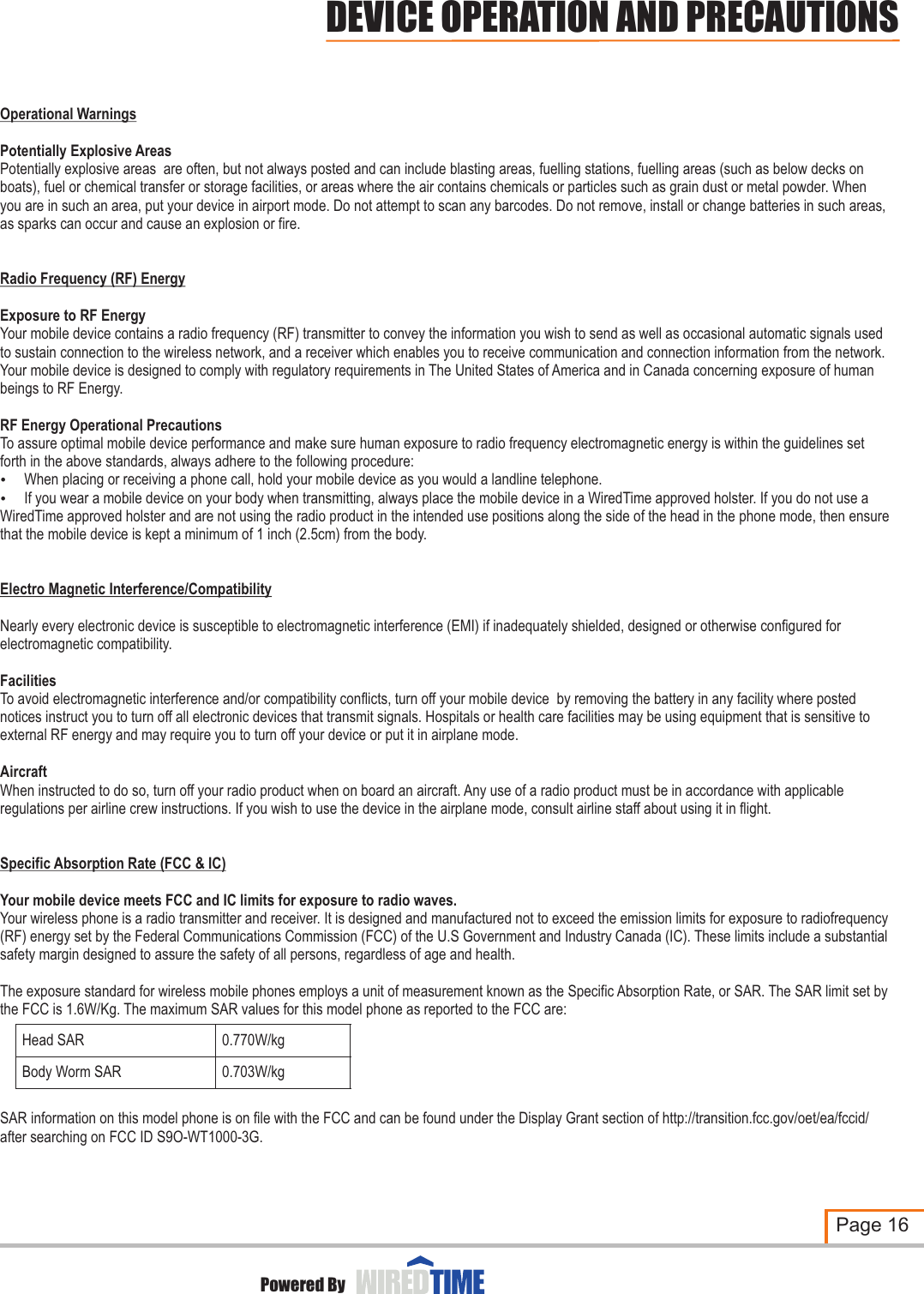 Operational WarningsPotentially Explosive AreasPotentially explosive areas  are often, but not always posted and can include blasting areas, fuelling stations, fuelling areas (such as below decks on boats), fuel or chemical transfer or storage facilities, or areas where the air contains chemicals or particles such as grain dust or metal powder. When you are in such an area, put your device in airport mode. Do not attempt to scan any barcodes. Do not remove, install or change batteries in such areas, as sparks can occur and cause an explosion or fire. Radio Frequency (RF) EnergyExposure to RF EnergyYour mobile device contains a radio frequency (RF) transmitter to convey the information you wish to send as well as occasional automatic signals used to sustain connection to the wireless network, and a receiver which enables you to receive communication and connection information from the network. Your mobile device is designed to comply with regulatory requirements in The United States of America and in Canada concerning exposure of human beings to RF Energy.RF Energy Operational PrecautionsTo assure optimal mobile device performance and make sure human exposure to radio frequency electromagnetic energy is within the guidelines set forth in the above standards, always adhere to the following procedure:?When placing or receiving a phone call, hold your mobile device as you would a landline telephone.?If you wear a mobile device on your body when transmitting, always place the mobile device in a WiredTime approved holster. If you do not use a WiredTime approved holster and are not using the radio product in the intended use positions along the side of the head in the phone mode, then ensure that the mobile device is kept a minimum of 1 inch (2.5cm) from the body.Electro Magnetic Interference/CompatibilityNearly every electronic device is susceptible to electromagnetic interference (EMI) if inadequately shielded, designed or otherwise configured for electromagnetic compatibility.FacilitiesTo avoid electromagnetic interference and/or compatibility conflicts, turn off your mobile device  by removing the battery in any facility where posted notices instruct you to turn off all electronic devices that transmit signals. Hospitals or health care facilities may be using equipment that is sensitive to external RF energy and may require you to turn off your device or put it in airplane mode.AircraftWhen instructed to do so, turn off your radio product when on board an aircraft. Any use of a radio product must be in accordance with applicable regulations per airline crew instructions. If you wish to use the device in the airplane mode, consult airline staff about using it in flight.Specific Absorption Rate (FCC &amp; IC)Your mobile device meets FCC and IC limits for exposure to radio waves. Your wireless phone is a radio transmitter and receiver. It is designed and manufactured not to exceed the emission limits for exposure to radiofrequency (RF) energy set by the Federal Communications Commission (FCC) of the U.S Government and Industry Canada (IC). These limits include a substantial safety margin designed to assure the safety of all persons, regardless of age and health.The exposure standard for wireless mobile phones employs a unit of measurement known as the Specific Absorption Rate, or SAR. The SAR limit set by the FCC is 1.6W/Kg. The maximum SAR values for this model phone as reported to the FCC are:SAR information on this model phone is on file with the FCC and can be found under the Display Grant section of http://transition.fcc.gov/oet/ea/fccid/ after searching on FCC ID S9O-WT1000-3G.DEVICE OPERATION AND PRECAUTIONSPage 16Powered ByHead SAR0.770W/kgBody Worm SAR0.703W/kg
