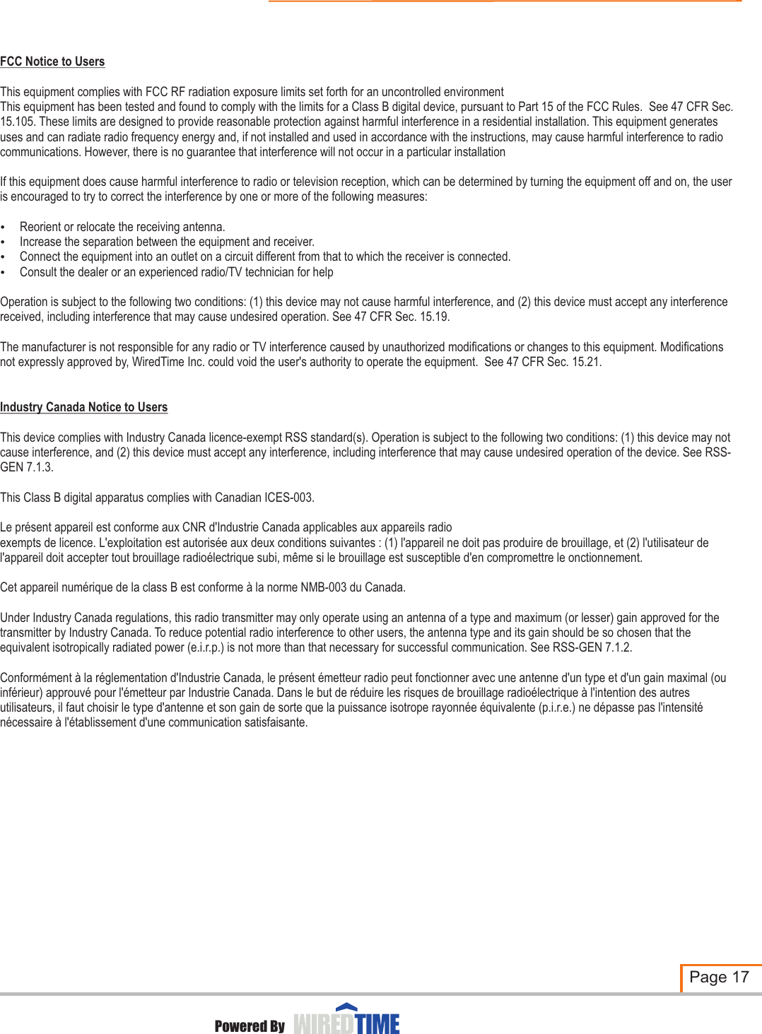 FCC Notice to UsersThis equipment complies with FCC RF radiation exposure limits set forth for an uncontrolled environmentThis equipment has been tested and found to comply with the limits for a Class B digital device, pursuant to Part 15 of the FCC Rules.  See 47 CFR Sec. 15.105. These limits are designed to provide reasonable protection against harmful interference in a residential installation. This equipment generates uses and can radiate radio frequency energy and, if not installed and used in accordance with the instructions, may cause harmful interference to radio communications. However, there is no guarantee that interference will not occur in a particular installationIf this equipment does cause harmful interference to radio or television reception, which can be determined by turning the equipment off and on, the user is encouraged to try to correct the interference by one or more of the following measures:?Reorient or relocate the receiving antenna.?Increase the separation between the equipment and receiver.?Connect the equipment into an outlet on a circuit different from that to which the receiver is connected.?Consult the dealer or an experienced radio/TV technician for helpOperation is subject to the following two conditions: (1) this device may not cause harmful interference, and (2) this device must accept any interference received, including interference that may cause undesired operation. See 47 CFR Sec. 15.19.The manufacturer is not responsible for any radio or TV interference caused by unauthorized modifications or changes to this equipment. Modifications not expressly approved by, WiredTime Inc. could void the user&apos;s authority to operate the equipment.  See 47 CFR Sec. 15.21.Industry Canada Notice to UsersThis device complies with Industry Canada licence-exempt RSS standard(s). Operation is subject to the following two conditions: (1) this device may not cause interference, and (2) this device must accept any interference, including interference that may cause undesired operation of the device. See RSS-GEN 7.1.3. This Class B digital apparatus complies with Canadian ICES-003.Le présent appareil est conforme aux CNR d&apos;Industrie Canada applicables aux appareils radioexempts de licence. L&apos;exploitation est autorisée aux deux conditions suivantes : (1) l&apos;appareil ne doit pas produire de brouillage, et (2) l&apos;utilisateur de l&apos;appareil doit accepter tout brouillage radioélectrique subi, même si le brouillage est susceptible d&apos;en compromettre le onctionnement.Cet appareil numUnder Industry Canada regulations, this radio transmitter may only operate using an antenna of a type and maximum (or lesser) gain approved for the transmitter by Industry Canada. To reduce potential radio interference to other users, the antenna type and its gain should be so chosen that the equivalent isotropically radiated power (e.i.r.p.) is not more than that necessary for successful communication. See RSS-GEN 7.1.2. Conformément à la réglementation d&apos;Industrie Canada, le présent émetteur radio peut fonctionner avec une antenne d&apos;un type et d&apos;un gain maximal (ou inférieur) approuvé pour l&apos;émetteur par Industrie Canada. Dans le but de réduire les risques de brouillage radioélectrique à l&apos;intention des autres utilisateurs, il faut choisir le type d&apos;antenne et son gain de sorte que la puissance isotrope rayonnée équivalente (p.i.r.e.) ne dépasse pas l&apos;intensité nécessaire à l&apos;établissement d&apos;une communication satisfaisante.érique de la class B est conforme à la norme NMB-003 du Canada.Page 17DEVICE OPERATION AND PRECAUTIONSPowered By