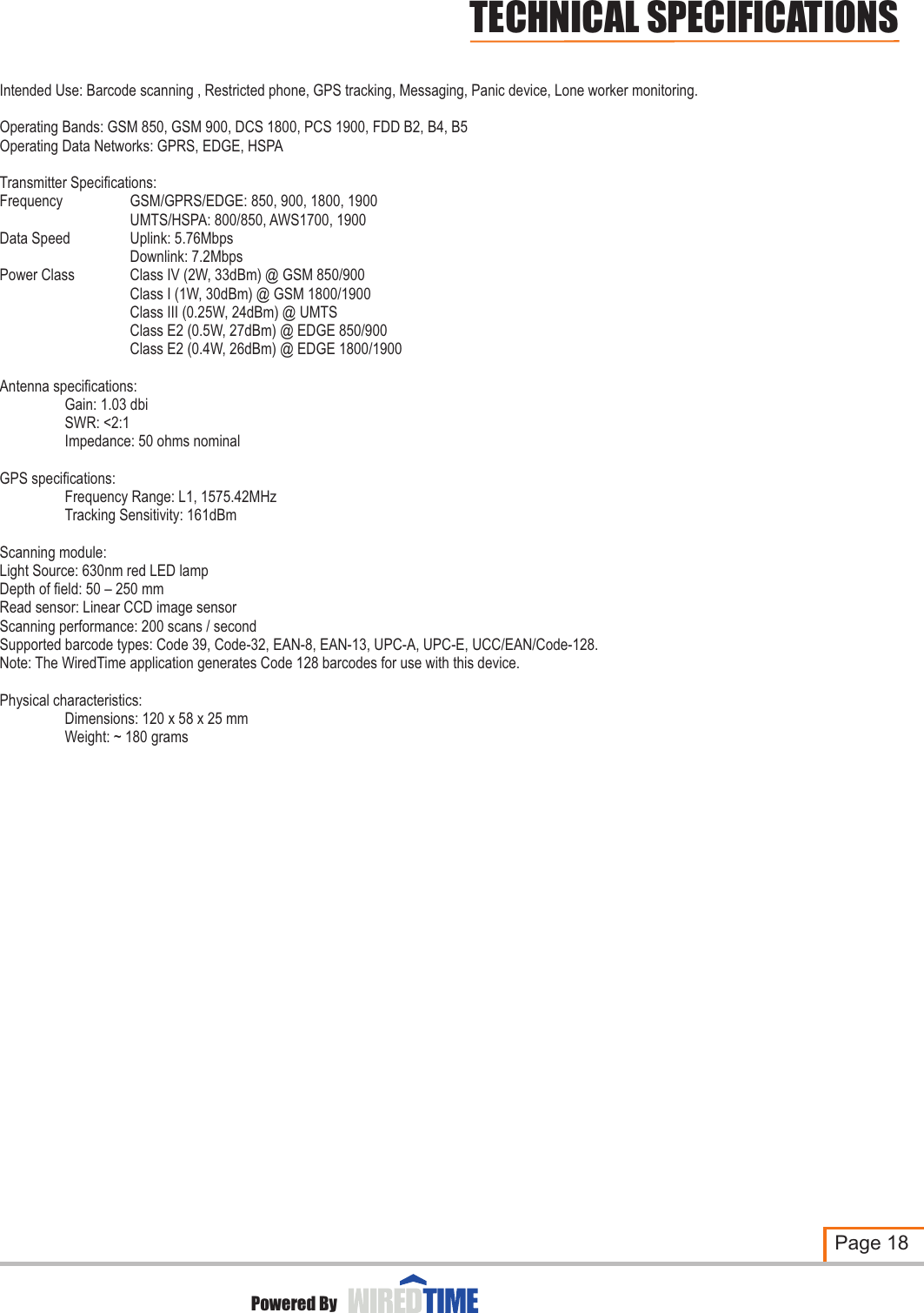 Page 18Intended Use: Barcode scanning , Restricted phone, GPS tracking, Messaging, Panic device, Lone worker monitoring.Antenna specifications:Gain: 1.03 dbiSWR: &lt;2:1Impedance: 50 ohms nominalGPS specifications:Frequency Range: L1, 1575.42MHzTracking Sensitivity: 161dBmScanning module: Light Source: 630nm red LED lampDepth of field: 50 – 250 mmRead sensor: Linear CCD image sensorScanning performance: 200 scans / secondSupported barcode types: Code 39, Code-32, EAN-8, EAN-13, UPC-A, UPC-E, UCC/EAN/Code-128.Note: The WiredTime application generates Code 128 barcodes for use with this device.Physical characteristics:Dimensions: 120 x 58 x 25 mmWeight: ~ 180 gramsOperating Bands: GSM 850, GSM 900, DCS 1800, PCS 1900, FDD B2, B4, B5Operating Data Networks: GPRS, EDGE, HSPA Transmitter Specifications:Frequency GSM/GPRS/EDGE: 850, 900, 1800, 1900UMTS/HSPA: 800/850, AWS1700, 1900Data Speed Uplink: 5.76MbpsDownlink: 7.2MbpsPower Class Class IV (2W, 33dBm) @ GSM 850/900Class I (1W, 30dBm) @ GSM 1800/1900Class III (0.25W, 24dBm) @ UMTSClass E2 (0.5W, 27dBm) @ EDGE 850/900Class E2 (0.4W, 26dBm) @ EDGE 1800/1900Powered ByTECHNICAL SPECIFICATIONS