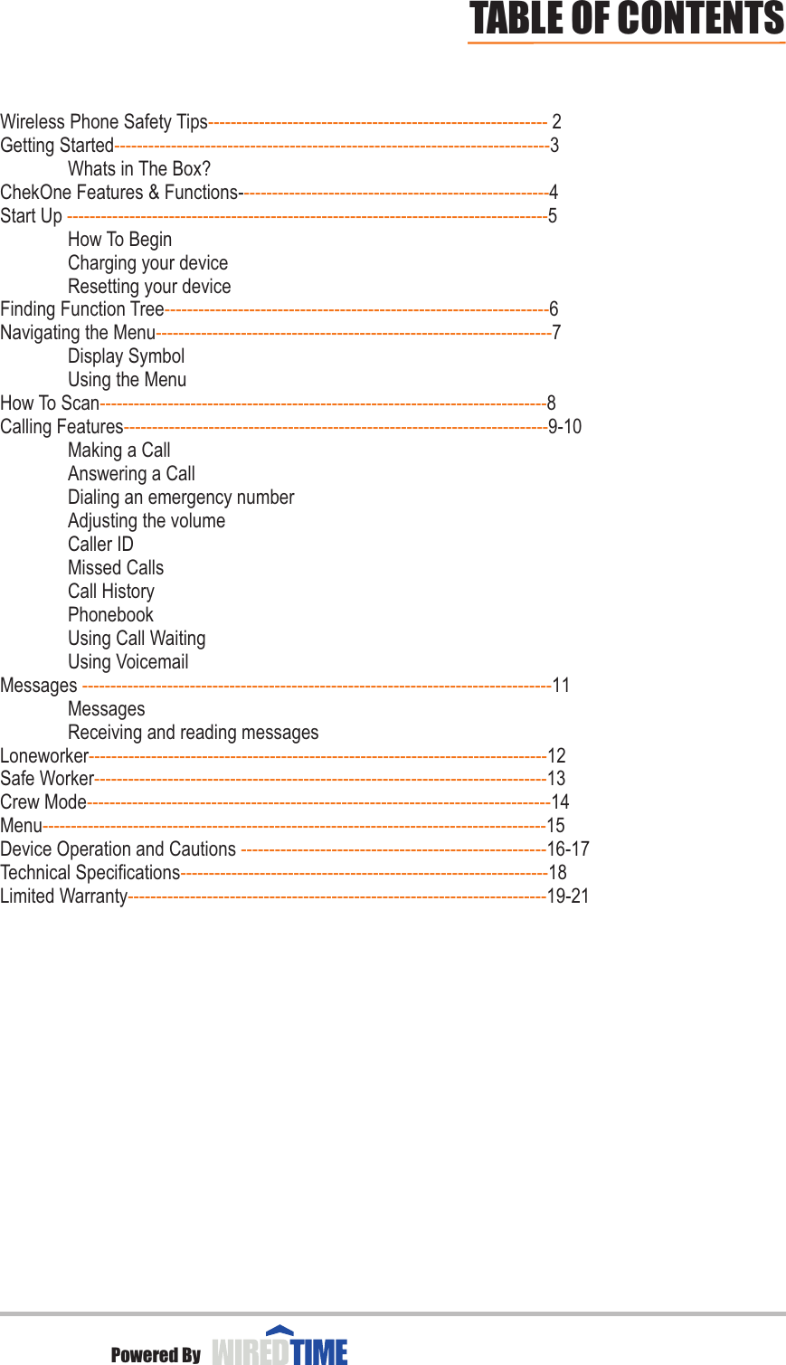 Wireless Phone Safety Tips  2Getting Started 3Whats in The Box?ChekOne Features &amp; Functions- 4Start Up  5How To BeginCharging your deviceResetting your deviceFinding Function Tree 6Navigating the Menu 7Display SymbolUsing the MenuHow To Scan 8Calling Features 9-10     Making a CallAnswering a CallDialing an emergency numberAdjusting the volumeCaller IDMissed CallsCall HistoryPhonebookUsing Call WaitingUsing VoicemailMessages  11MessagesReceiving and reading messagesLoneworker 12       Safe Worker 13                          Crew Mode 14Menu 15Device Operation and Cautions  16-17Technical Specifications 18Limited Warranty 19-21------------------------------------------------------------------------------------------------------------------------------------------------------------------------------------------------------------------------------------------------------------------------------------------------------------------------------------------------------------------------------------------------------------------------------------------------------------------------------------------------------------------------------------------------------------------------------------------------------------------------------------------------------------------------------------------------------------------------------------------------------------------------------------------------------------------------------------------------------------------------------------------------------------------------------------------------------------------------------------------------------------------------------------------------------------------------------------------------------------------------------------------------------------------------------------------------------------------------TABLE OF CONTENTSPowered By