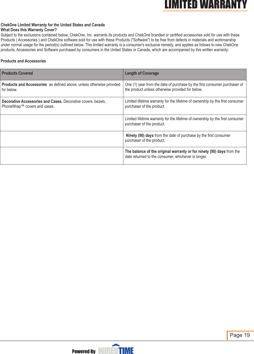 ChekOne Limited Warranty for the United States and CanadaWhat Does this Warranty Cover?Subject to the exclusions contained below, ChekOne, Inc. warrants its products and ChekOne branded or certified accessories sold for use with these Products ( Accessories ) and ChekOne software sold for use with these Products (&quot;Software&quot;) to be free from defects in materials and workmanship under normal usage for the period(s) outlined below. This limited warranty is a consumer&apos;s exclusive remedy, and applies as follows to new ChekOne products, Accessories and Software purchased by consumers in the United States or Canada, which are accompanied by this written warranty:Products and Accessories Products CoveredLength of CoverageProducts and Accessories  as defined above, unless otherwise provided for below.One (1) year from the date of purchase by the first consumer purchaser of the product unless otherwise provided for below. Decorative Accessories and Cases. Decorative covers, bezels, PhoneWrap™ covers and cases.Limited lifetime warranty for the lifetime of ownership by the first consumer purchaser of the product.Limited lifetime warranty for the lifetime of ownership by the first consumer purchaser of the product. Ninety (90) days from the date of purchase by the first consumer purchaser of the product.The balance of the original warranty or for ninety (90) days from the date returned to the consumer, whichever is longer.Page 19Powered ByLIMITED WARRANTY