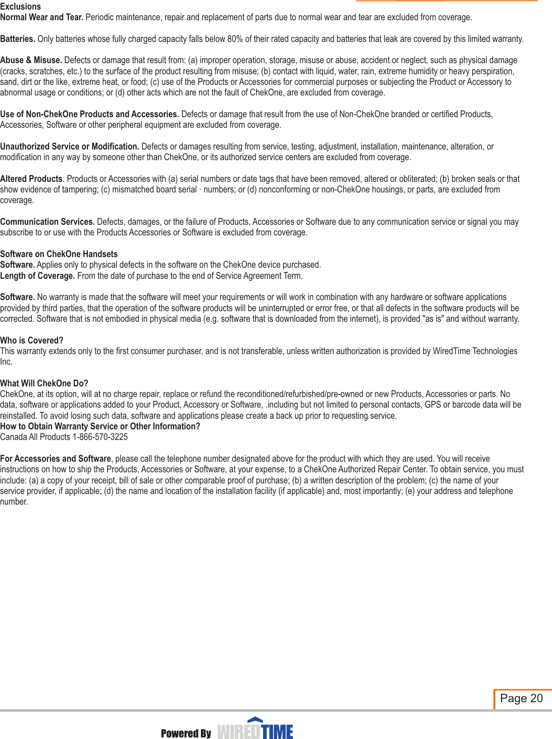 ExclusionsNormal Wear and Tear. Periodic maintenance, repair and replacement of parts due to normal wear and tear are excluded from coverage. Batteries. Only batteries whose fully charged capacity falls below 80% of their rated capacity and batteries that leak are covered by this limited warranty.Abuse &amp; Misuse. Defects or damage that result from: (a) improper operation, storage, misuse or abuse, accident or neglect, such as physical damage (cracks, scratches, etc.) to the surface of the product resulting from misuse; (b) contact with liquid, water, rain, extreme humidity or heavy perspiration, sand, dirt or the like, extreme heat, or food; (c) use of the Products or Accessories for commercial purposes or subjecting the Product or Accessory to abnormal usage or conditions; or (d) other acts which are not the fault of ChekOne, are excluded from coverage.Use of Non-ChekOne Products and Accessories. Defects or damage that result from the use of Non-ChekOne branded or certified Products, Accessories, Software or other peripheral equipment are excluded from coverage.Unauthorized Service or Modification. Defects or damages resulting from service, testing, adjustment, installation, maintenance, alteration, or modification in any way by someone other than ChekOne, or its authorized service centers are excluded from coverage.Altered Products. Products or Accessories with (a) serial numbers or date tags that have been removed, altered or obliterated; (b) broken seals or that show evidence of tampering; (c) mismatched board serial · numbers; or (d) nonconforming or non-ChekOne housings, or parts, are excluded from coverage.Communication Services. Defects, damages, or the failure of Products, Accessories or Software due to any communication service or signal you may subscribe to or use with the Products Accessories or Software is excluded from coverage. Software on ChekOne HandsetsSoftware. Applies only to physical defects in the software on the ChekOne device purchased.Length of Coverage. From the date of purchase to the end of Service Agreement Term.Software. No warranty is made that the software will meet your requirements or will work in combination with any hardware or software applications provided by third parties, that the operation of the software products will be uninterrupted or error free, or that all defects in the software products will be corrected. Software that is not embodied in physical media (e.g. software that is downloaded from the internet), is provided &quot;as is&quot; and without warranty.Who is Covered?This warranty extends only to the first consumer purchaser, and is not transferable, unless written authorization is provided by WiredTime Technologies Inc.What Will ChekOne Do?ChekOne, at its option, will at no charge repair, replace or refund the reconditioned/refurbished/pre-owned or new Products, Accessories or parts. No data, software or applications added to your Product, Accessory or Software, .including but not limited to personal contacts, GPS or barcode data will be reinstalled. To avoid losing such data, software and applications please create a back up prior to requesting service.How to Obtain Warranty Service or Other Information?Canada All Products 1-866-570-3225For Accessories and Software, please call the telephone number designated above for the product with which they are used. You will receive instructions on how to ship the Products, Accessories or Software, at your expense, to a ChekOne Authorized Repair Center. To obtain service, you must include: (a) a copy of your receipt, bill of sale or other comparable proof of purchase; (b) a written description of the problem; (c) the name of your service provider, if applicable; (d) the name and location of the installation facility (if applicable) and, most importantly; (e) your address and telephone number.Page 20Powered ByLIMITED WARRANTY
