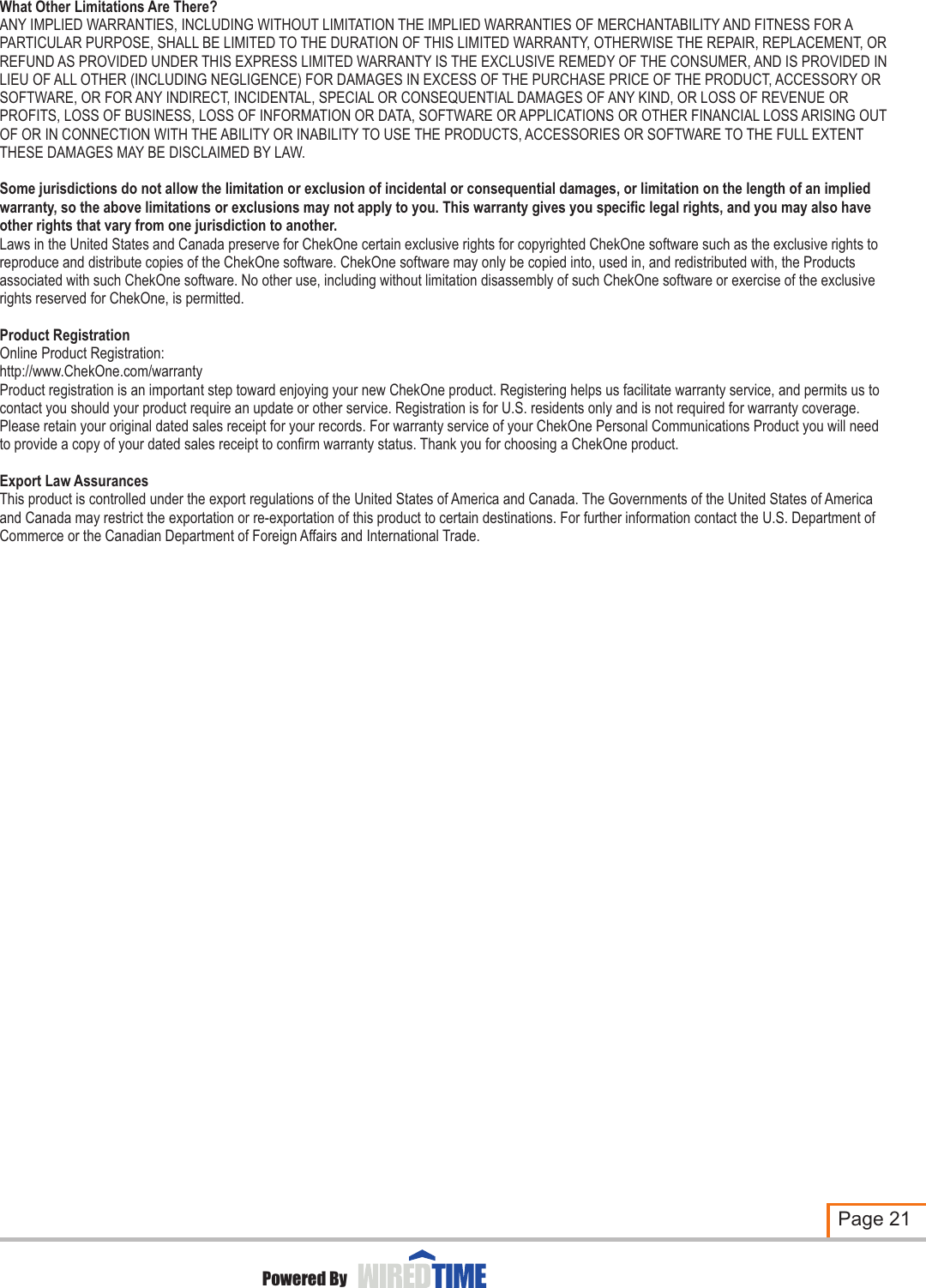 What Other Limitations Are There?ANY IMPLIED WARRANTIES, INCLUDING WITHOUT LIMITATION THE IMPLIED WARRANTIES OF MERCHANTABILITY AND FITNESS FOR A PARTICULAR PURPOSE, SHALL BE LIMITED TO THE DURATION OF THIS LIMITED WARRANTY, OTHERWISE THE REPAIR, REPLACEMENT, OR REFUND AS PROVIDED UNDER THIS EXPRESS LIMITED WARRANTY IS THE EXCLUSIVE REMEDY OF THE CONSUMER, AND IS PROVIDED IN LIEU OF ALL OTHER (INCLUDING NEGLIGENCE) FOR DAMAGES IN EXCESS OF THE PURCHASE PRICE OF THE PRODUCT, ACCESSORY OR SOFTWARE, OR FOR ANY INDIRECT, INCIDENTAL, SPECIAL OR CONSEQUENTIAL DAMAGES OF ANY KIND, OR LOSS OF REVENUE OR PROFITS, LOSS OF BUSINESS, LOSS OF INFORMATION OR DATA, SOFTWARE OR APPLICATIONS OR OTHER FINANCIAL LOSS ARISING OUT OF OR IN CONNECTION WITH THE ABILITY OR INABILITY TO USE THE PRODUCTS, ACCESSORIES OR SOFTWARE TO THE FULL EXTENT THESE DAMAGES MAY BE DISCLAIMED BY LAW.Some jurisdictions do not allow the limitation or exclusion of incidental or consequential damages, or limitation on the length of an implied warranty, so the above limitations or exclusions may not apply to you. This warranty gives you specific legal rights, and you may also have other rights that vary from one jurisdiction to another.Laws in the United States and Canada preserve for ChekOne certain exclusive rights for copyrighted ChekOne software such as the exclusive rights to reproduce and distribute copies of the ChekOne software. ChekOne software may only be copied into, used in, and redistributed with, the Products associated with such ChekOne software. No other use, including without limitation disassembly of such ChekOne software or exercise of the exclusive rights reserved for ChekOne, is permitted.Product RegistrationOnline Product Registration:http://www.ChekOne.com/warrantyProduct registration is an important step toward enjoying your new ChekOne product. Registering helps us facilitate warranty service, and permits us to contact you should your product require an update or other service. Registration is for U.S. residents only and is not required for warranty coverage. Please retain your original dated sales receipt for your records. For warranty service of your ChekOne Personal Communications Product you will need to provide a copy of your dated sales receipt to confirm warranty status. Thank you for choosing a ChekOne product.Export Law AssurancesThis product is controlled under the export regulations of the United States of America and Canada. The Governments of the United States of America and Canada may restrict the exportation or re-exportation of this product to certain destinations. For further information contact the U.S. Department of Commerce or the Canadian Department of Foreign Affairs and International Trade.Page 21Powered By