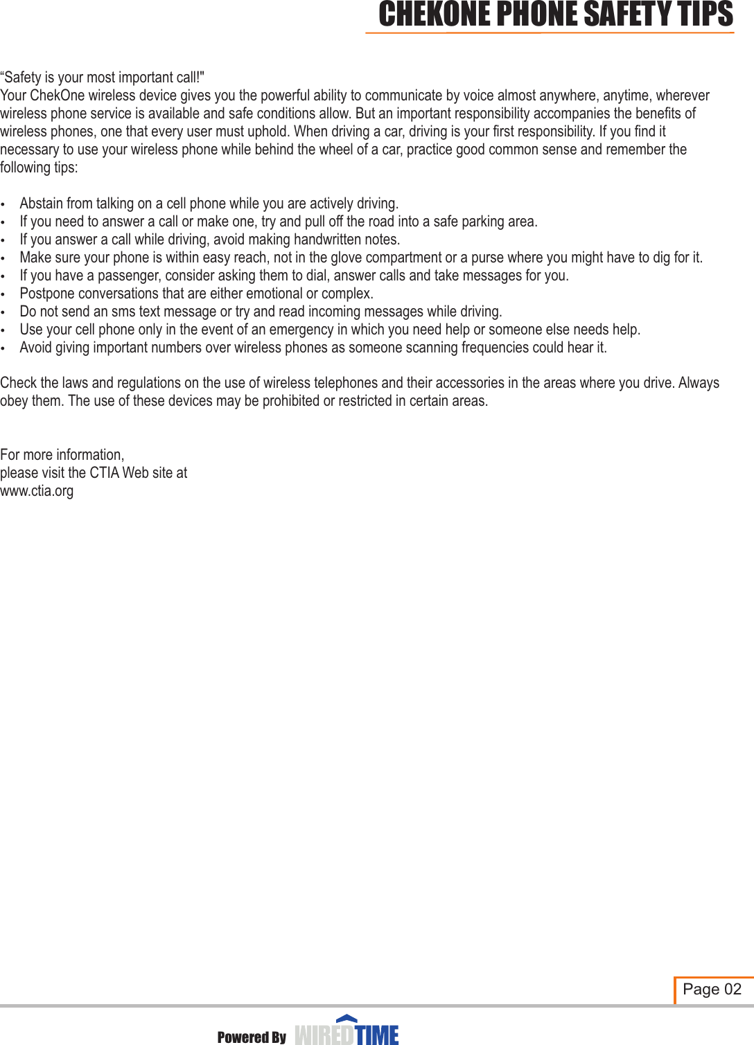 “Safety is your most important call!&quot;Your ChekOne wireless device gives you the powerful ability to communicate by voice almost anywhere, anytime, wherever wireless phone service is available and safe conditions allow. But an important responsibility accompanies the benefits of wireless phones, one that every user must uphold. When driving a car, driving is your first responsibility. If you find it necessary to use your wireless phone while behind the wheel of a car, practice good common sense and remember the following tips: Abstain from talking on a cell phone while you are actively driving. If you need to answer a call or make one, try and pull off the road into a safe parking area. If you answer a call while driving, avoid making handwritten notes.Make sure your phone is within easy reach, not in the glove compartment or a purse where you might have to dig for it. If you have a passenger, consider asking them to dial, answer calls and take messages for you.Postpone conversations that are either emotional or complex. Do not send an sms text message or try and read incoming messages while driving. Use your cell phone only in the event of an emergency in which you need help or someone else needs help. Avoid giving important numbers over wireless phones as someone scanning frequencies could hear it. Check the laws and regulations on the use of wireless telephones and their accessories in the areas where you drive. Always obey them. The use of these devices may be prohibited or restricted in certain areas.For more information,please visit the CTIA Web site atwww.ctia.org?????????Page 02CHEKONE PHONE SAFETY TIPSPowered By