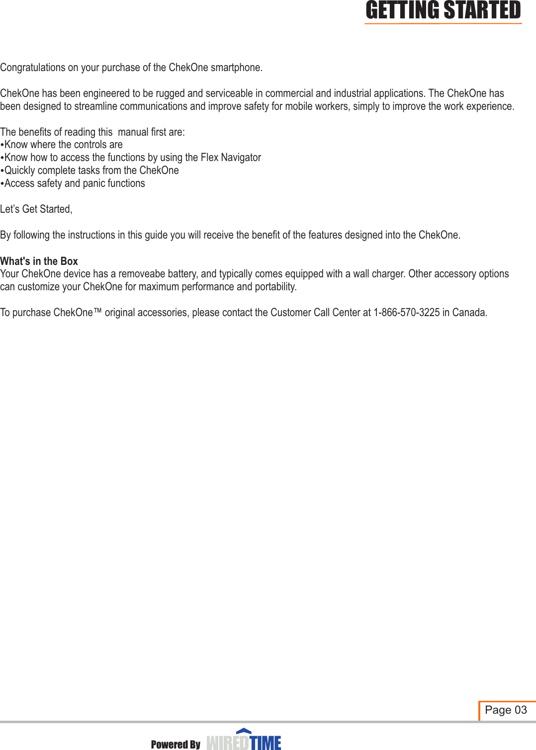 Congratulations on your purchase of the ChekOne smartphone.ChekOne has been engineered to be rugged and serviceable in commercial and industrial applications. The ChekOne has been designed to streamline communications and improve safety for mobile workers, simply to improve the work experience.The benefits of reading this  manual first are:?Know where the controls are?Know how to access the functions by using the Flex Navigator ?Quickly complete tasks from the ChekOne?Access safety and panic functionsLet’s Get Started,By following the instructions in this guide you will receive the benefit of the features designed into the ChekOne.What&apos;s in the BoxYour ChekOne device has a removeabe battery, and typically comes equipped with a wall charger. Other accessory options can customize your ChekOne for maximum performance and portability.To purchase ChekOne™ original accessories, please contact the Customer Call Center at 1-866-570-3225 in Canada.Page 03GETTING STARTEDPowered By