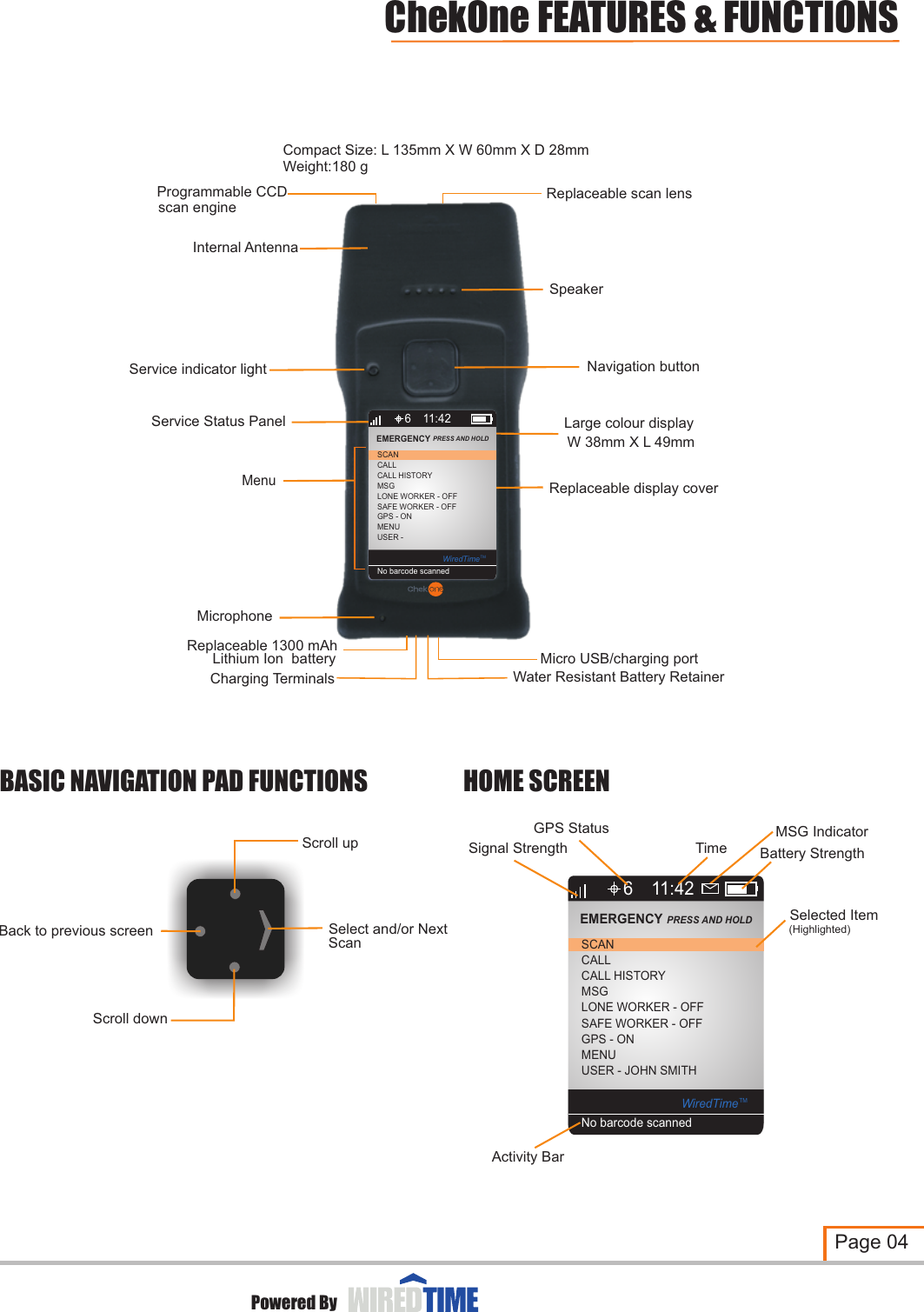 BASIC NAVIGATION PAD FUNCTIONSScroll downSelect and/or NextBack to previous screenScroll upScanHOME SCREENPage 04ChekOne FEATURES &amp; FUNCTIONSReplaceable scan lensNavigation buttonLarge colour displayW 38mm X L 49mmMicro USB/charging portLithium Ion  batteryReplaceable 1300 mAhReplaceable display cover Service indicator lightProgrammable CCD scan engineCompact Size: L 135mm X W 60mm X D 28mmWeight:180 gInternal AntennaMicrophoneSpeakerService Status PanelMenu6CALLCALL HISTORYMSGLONE WORKER - OFFSCANEMERGENCY PRESS AND HOLD 11:42SAFE WORKER - OFFGPS - ONMENUUSER - WiredTimeTMNo barcode scannedCharging Terminals Water Resistant Battery RetainerPowered BySignal Strength Battery StrengthSelected Item6CALLCALL HISTORYMSGLONE WORKER - OFFSCANEMERGENCY PRESS AND HOLD 11:42SAFE WORKER - OFFGPS - ONMENUUSER - JOHN SMITH WiredTimeTMNo barcode scannedGPS StatusTime(Highlighted)Activity BarMSG Indicator 