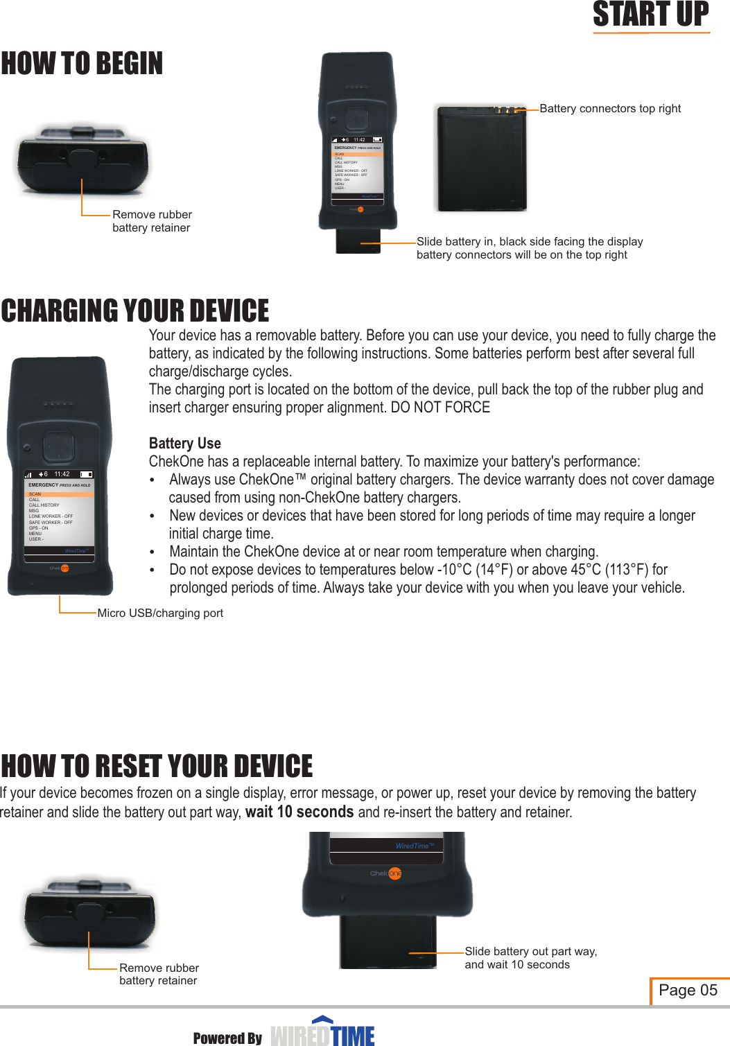 CHARGING YOUR DEVICEMicro USB/charging portHOW TO RESET YOUR DEVICEHOW TO BEGINSlide battery in, black side facing the displaybattery connectors will be on the top rightBattery connectors top rightRemove rubberbattery retainerRemove rubberbattery retainerYour device has a removable battery. Before you can use your device, you need to fully charge the battery, as indicated by the following instructions. Some batteries perform best after several full charge/discharge cycles.The charging port is located on the bottom of the device, pull back the top of the rubber plug and insert charger ensuring proper alignment. DO NOT FORCEBattery UseChekOne has a replaceable internal battery. To maximize your battery&apos;s performance:?Always use ChekOne™ original battery chargers. The device warranty does not cover damage  caused from using non-ChekOne battery chargers.?New devices or devices that have been stored for long periods of time may require a longer initial charge time.?Maintain the ChekOne device at or near room temperature when charging.?Do not expose devices to temperatures below -10°C (14°F) or above 45°C (113°F) for prolonged periods of time. Always take your device with you when you leave your vehicle.If your device becomes frozen on a single display, error message, or power up, reset your device by retainer and slide the battery out part way, wait 10 seconds and re-insert the battery and retainer.removing the battery Page 05START UPPowered By6CALLCALL HISTORYMSGLONE WORKER - OFFSCANEMERGENCY PRESS AND HOLD 11:42SAFE WORKER - OFFGPS - ONMENUUSER - WiredTimeTMWiredTimeTMSlide battery out part way,and wait 10 seconds6CALLCALL HISTORYMSGLONE WORKER - OFFSCANEMERGENCY PRESS AND HOLD 11:42SAFE WORKER - OFFGPS - ONMENUUSER - WiredTimeTM