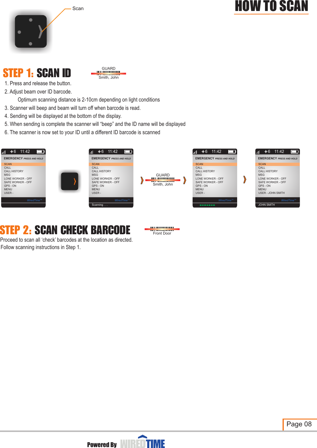 Scan1. Press and release the button.2. Adjust beam over ID barcode.          Optimum scanning distance is 2-10cm depending on light conditions3. Scanner will beep and beam will turn off when barcode is read.4. Sending will be displayed at the bottom of the display.5. When sending is complete the scanner will “beep” and the ID name will be displayed6. The scanner is now set to your ID until a different ID barcode is scannedGUARDSmith, JohnProceed to scan all ‘check’ barcodes at the location as directed.Follow scanning instructions in Step 1.Front DoorSTEP  1:  SCAN  IDSTEP  2:  SCAN  CHECK  BARCODEPage 08Powered ByGUARDSmith, JohnHOW TO SCAN6CALLCALL HISTORYMSGLONE WORKER - OFFSCANEMERGENCY PRESS AND HOLD 11:42SAFE WORKER - OFFGPS - ONMENUUSER - WiredTimeTM6CALLCALL HISTORYMSGLONE WORKER - OFFSCANEMERGENCY PRESS AND HOLD 11:42SAFE WORKER - OFFGPS - ONMENUUSER - WiredTimeTMScanning . . . 6CALLCALL HISTORYMSGLONE WORKER - OFFSCANEMERGENCY PRESS AND HOLD 11:42SAFE WORKER - OFFGPS - ONMENUUSER - WiredTimeTM6CALLCALL HISTORYMSGLONE WORKER - OFFSCANEMERGENCY PRESS AND HOLD 11:42SAFE WORKER - OFFGPS - ONMENUUSER - JOHN SMITHWiredTimeTMJOHN SMITH