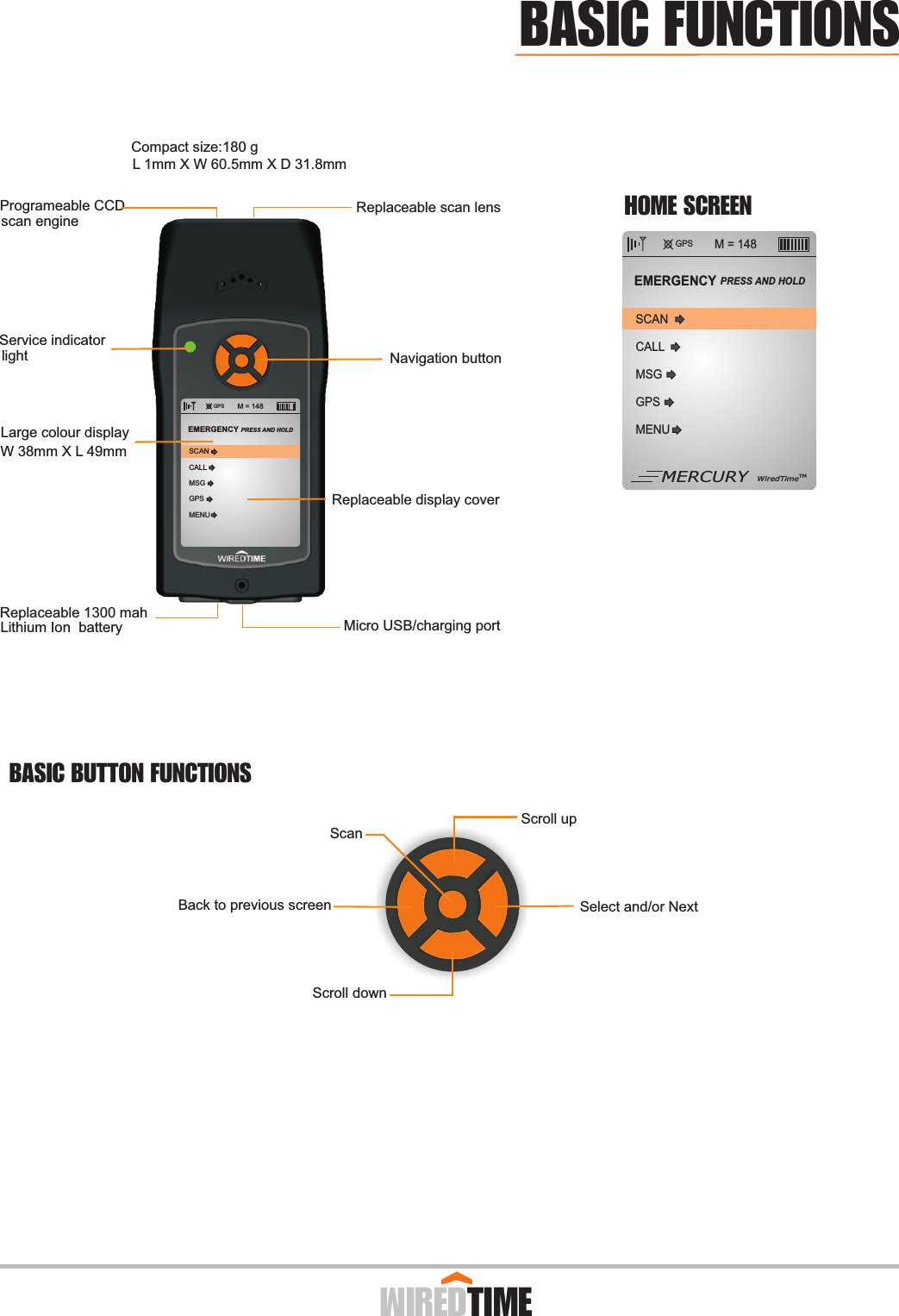 GPS M = 148CALLMSGGPSMENUSCANEMERGENCY PRESS AND HOLD MERCURY WiredTimeTM GPS M = 148CALLMSGGPSMENUSCANEMERGENCY PRESS AND HOLD Replaceable scan lensNavigation buttonLarge colour displayW 38mm X L 49mmMicro USB/charging portLithium Ion  batteryReplaceable 1300 mahReplaceable display cover Service indicatorlightProgrameable CCD scan engineL 1mm X W 60.5mm X D 31.8mmCompact size:180 g  Scroll downSelect and/or NextBack to previous screenScroll upScan          