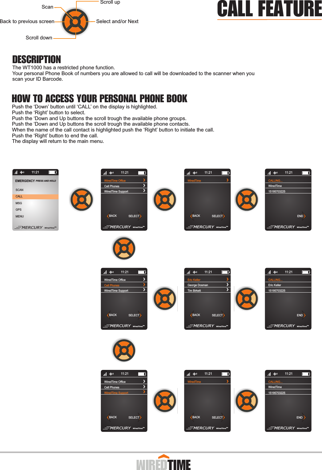   011:21WiredTime OfficeWiredTime SupportCell PhonesMERCURY WiredTimeTMBACK SELECTWiredTimeMERCURY WiredTimeTMBACK SELECT011:21CALLING...15195703225WiredTimeMERCURY WiredTimeTMEND011:21WiredTime OfficeWiredTime SupportCell PhonesMERCURY WiredTimeTMBACK SELECT011:21Eric KellerTim BirkettGeorge DosmanMERCURY WiredTimeTMBACK SELECT011:21CALLING...15195703225Eric KellerMERCURY WiredTimeTMEND011:21WiredTime OfficeWiredTime SupportCell PhonesMERCURY WiredTimeTMBACK SELECT011:21WiredTimeMERCURY WiredTimeTMBACK SELECT011:21CALLING...15195703225WiredTimeMERCURY WiredTimeTMEND011:21CALLMSGGPSMENUSCANEMERGENCY PRESS AND HOLD MERCURY WiredTimeTM011:21Scroll downSelect and/or NextBack to previous screenScroll upScanPush the ‘Down’ button until ‘CALL’ on the display is highlighted.Push the ‘Right’ button to select.Push the ‘Down and Up buttons the scroll trough the available phone groups.Push the ‘Down and Up buttons the scroll trough the available phone contacts.When the name of the call contact is highlighted push the ‘Right’ button to initiate the call.Push the ‘Right’ button to end the call.The display will return to the main menu.The WT1000 has a restricted phone function.Your personal Phone Book of numbers you are allowed to call will be downloaded to the scanner when you scan your ID Barcode.                  