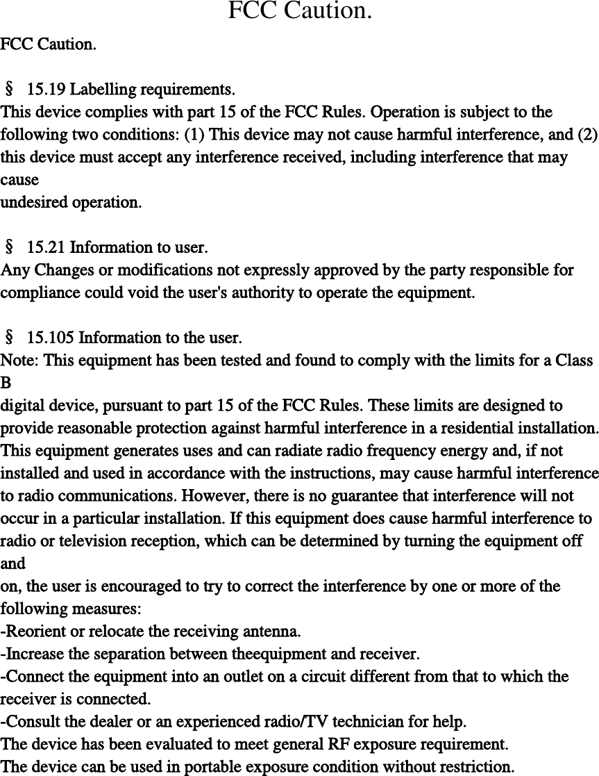 FCC Caution. FCC Caution.  §  15.19 Labelling requirements. This device complies with part 15 of the FCC Rules. Operation is subject to the   following two conditions: (1) This device may not cause harmful interference, and (2)   this device must accept any interference received, including interference that may cause   undesired operation.  §  15.21 Information to user. Any Changes or modifications not expressly approved by the party responsible for   compliance could void the user&apos;s authority to operate the equipment.  §  15.105 Information to the user. Note: This equipment has been tested and found to comply with the limits for a Class B   digital device, pursuant to part 15 of the FCC Rules. These limits are designed to   provide reasonable protection against harmful interference in a residential installation.   This equipment generates uses and can radiate radio frequency energy and, if not   installed and used in accordance with the instructions, may cause harmful interference   to radio communications. However, there is no guarantee that interference will not   occur in a particular installation. If this equipment does cause harmful interference to   radio or television reception, which can be determined by turning the equipment off and   on, the user is encouraged to try to correct the interference by one or more of the   following measures: -Reorient or relocate the receiving antenna. -Increase the separation between theequipment and receiver. -Connect the equipment into an outlet on a circuit different from that to which the   receiver is connected. -Consult the dealer or an experienced radio/TV technician for help. The device has been evaluated to meet general RF exposure requirement.   The device can be used in portable exposure condition without restriction. 