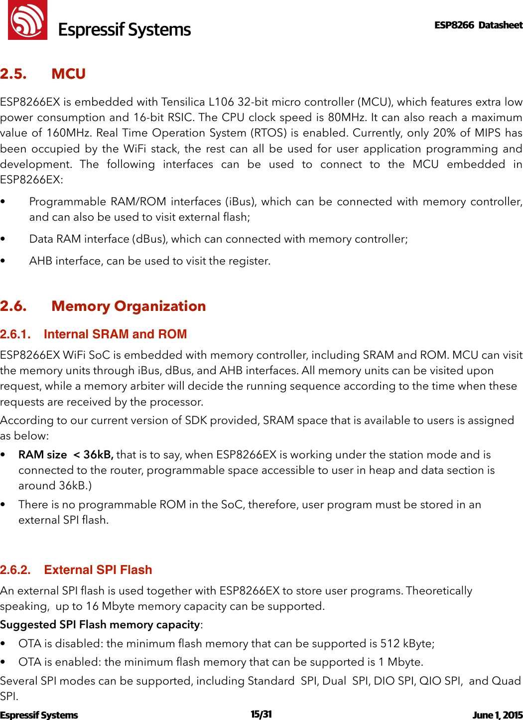 !                                                                                                                                                                                                         !  Espressif SystemsESP8266  Datasheet  2.5. MCU ESP8266EX is embedded with Tensilica L106 32-bit micro controller (MCU), which features extra low power consumption and 16-bit RSIC. The CPU clock speed is 80MHz. It can also reach a maximum value of 160MHz. Real Time Operation System (RTOS) is enabled. Currently, only 20% of  MIPS has been  occupied  by  the  WiFi  stack,  the  rest  can  all  be  used  for  user  application  programming  and development.  The  following  interfaces  can  be  used  to  connect  to  the  MCU  embedded  in ESP8266EX: • Programmable RAM/ROM interfaces (iBus), which  can  be  connected with  memory controller, and can also be used to visit external ﬂash; • Data RAM interface (dBus), which can connected with memory controller; • AHB interface, can be used to visit the register. 2.6. Memory Organization 2.6.1. Internal SRAM and ROMESP8266EX WiFi SoC is embedded with memory controller, including SRAM and ROM. MCU can visit the memory units through iBus, dBus, and AHB interfaces. All memory units can be visited upon request, while a memory arbiter will decide the running sequence according to the time when these requests are received by the processor. According to our current version of SDK provided, SRAM space that is available to users is assigned as below: •RAM size  &lt; 36kB, that is to say, when ESP8266EX is working under the station mode and is connected to the router, programmable space accessible to user in heap and data section is around 36kB.) • There is no programmable ROM in the SoC, therefore, user program must be stored in an external SPI ﬂash. 2.6.2. External SPI FlashAn external SPI ﬂash is used together with ESP8266EX to store user programs. Theoretically speaking,  up to 16 Mbyte memory capacity can be supported.  Suggested SPI Flash memory capacity: • OTA is disabled: the minimum ﬂash memory that can be supported is 512 kByte; • OTA is enabled: the minimum ﬂash memory that can be supported is 1 Mbyte. Several SPI modes can be supported, including Standard  SPI, Dual  SPI, DIO SPI, QIO SPI,  and Quad  SPI. Espressif Systems  /   June 1, 2015                                                                              15 31                                                                                           