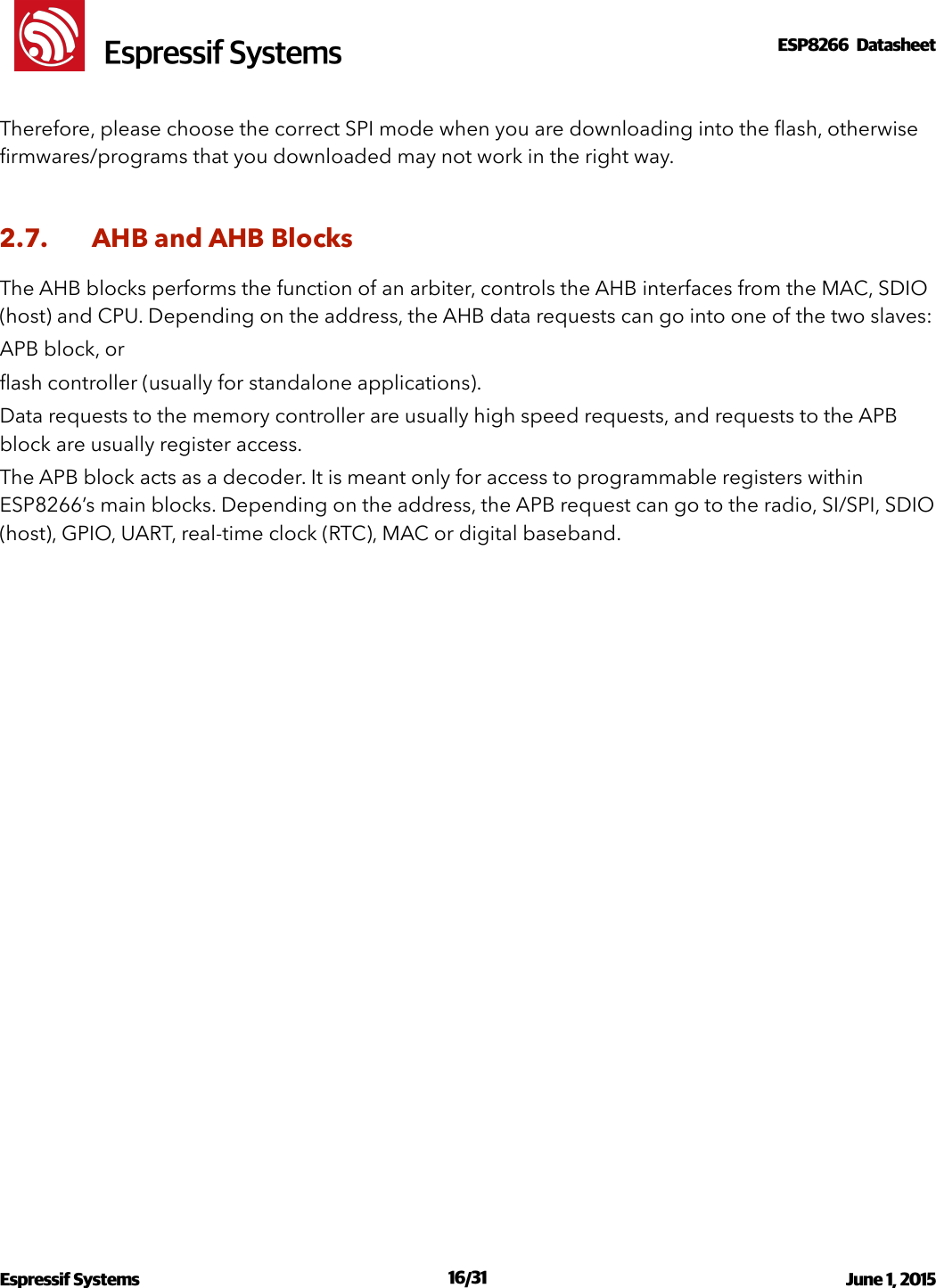 !                                                                                                                                                                                                         !  Espressif SystemsESP8266  Datasheet  Therefore, please choose the correct SPI mode when you are downloading into the ﬂash, otherwise ﬁrmwares/programs that you downloaded may not work in the right way.  2.7. AHB and AHB Blocks The AHB blocks performs the function of an arbiter, controls the AHB interfaces from the MAC, SDIO (host) and CPU. Depending on the address, the AHB data requests can go into one of the two slaves:  APB block, or  ﬂash controller (usually for standalone applications). Data requests to the memory controller are usually high speed requests, and requests to the APB block are usually register access. The APB block acts as a decoder. It is meant only for access to programmable registers within ESP8266’s main blocks. Depending on the address, the APB request can go to the radio, SI/SPI, SDIO (host), GPIO, UART, real-time clock (RTC), MAC or digital baseband.!Espressif Systems  /   June 1, 2015                                                                              16 31                                                                                           