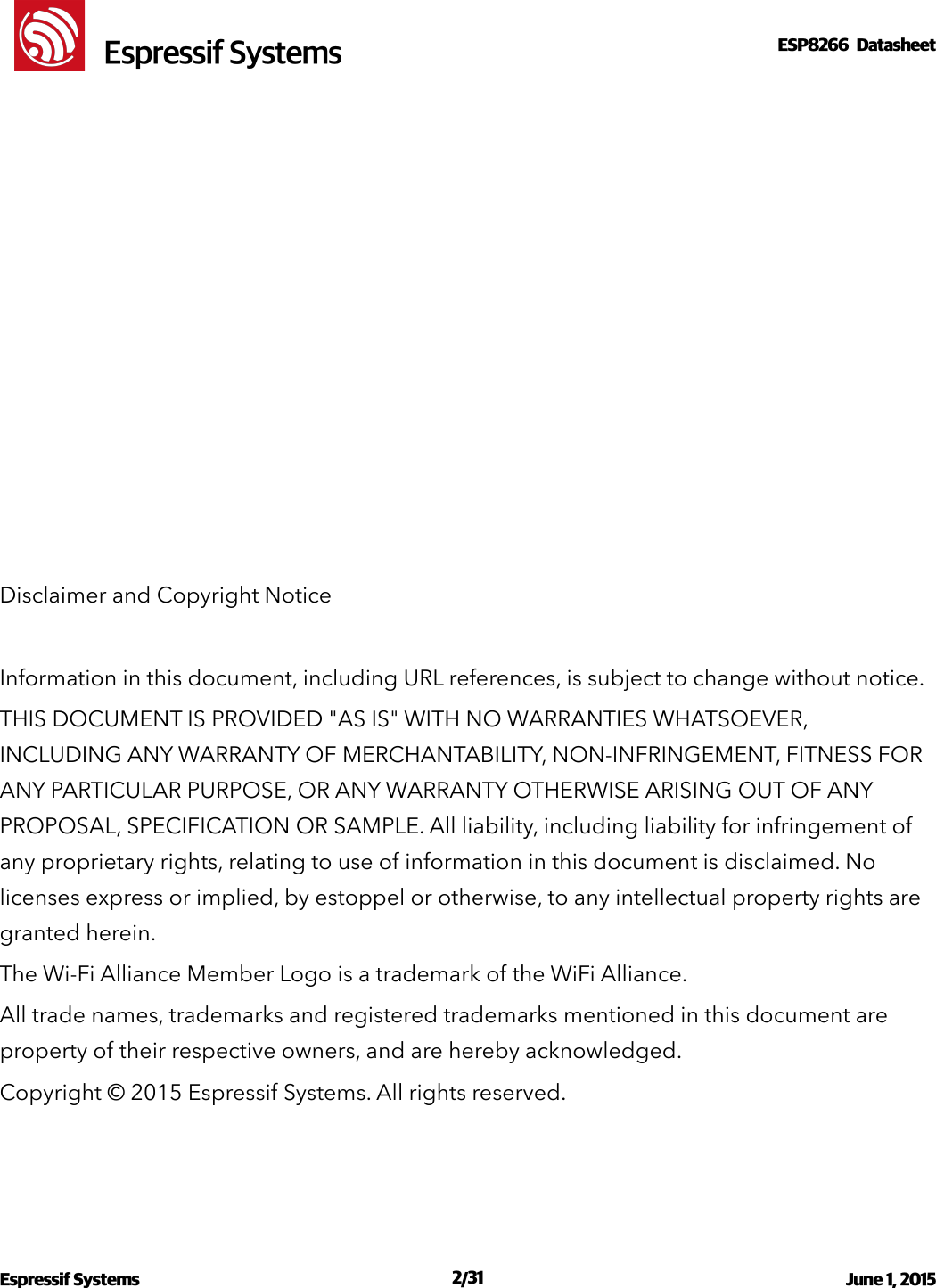 !                                                                                                                                                                                                         !  Espressif SystemsESP8266  Datasheet  Disclaimer and Copyright Notice Information in this document, including URL references, is subject to change without notice. THIS DOCUMENT IS PROVIDED &quot;AS IS&quot; WITH NO WARRANTIES WHATSOEVER, INCLUDING ANY WARRANTY OF MERCHANTABILITY, NON-INFRINGEMENT, FITNESS FOR ANY PARTICULAR PURPOSE, OR ANY WARRANTY OTHERWISE ARISING OUT OF ANY PROPOSAL, SPECIFICATION OR SAMPLE. All liability, including liability for infringement of any proprietary rights, relating to use of information in this document is disclaimed. No licenses express or implied, by estoppel or otherwise, to any intellectual property rights are granted herein. The Wi-Fi Alliance Member Logo is a trademark of the WiFi Alliance. All trade names, trademarks and registered trademarks mentioned in this document are property of their respective owners, and are hereby acknowledged. Copyright © 2015 Espressif Systems. All rights reserved. Espressif Systems  /   June 1, 2015                                                                               231                                                                                            