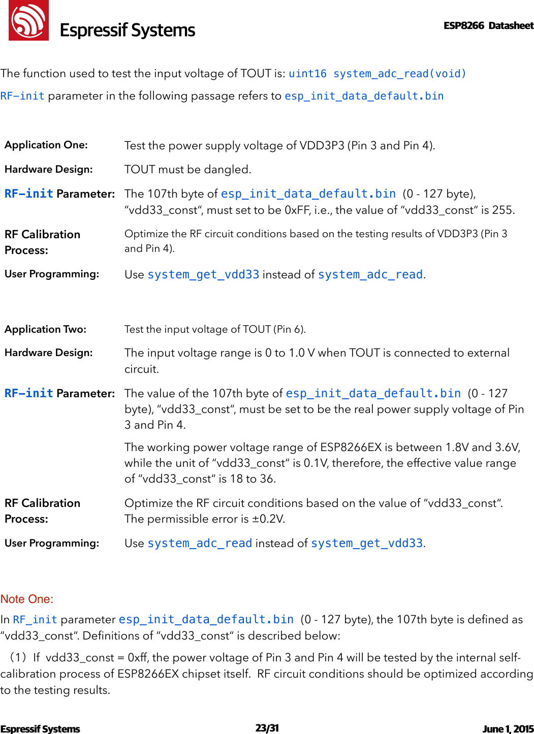 !                                                                                                                                                                                                         !  Espressif SystemsESP8266  Datasheet  The function used to test the input voltage of TOUT is: uint16 system_adc_read(void) RF-init parameter in the following passage refers to esp_init_data_default.bin Note One: In RF_init parameter esp_init_data_default.bin (0 - 127 byte), the 107th byte is deﬁned as “vdd33_const“. Deﬁnitions of “vdd33_const“ is described below:  （1）If  vdd33_const = 0xff, the power voltage of Pin 3 and Pin 4 will be tested by the internal self-calibration process of ESP8266EX chipset itself.  RF circuit conditions should be optimized according to the testing results. Application One:Test the power supply voltage of VDD3P3 (Pin 3 and Pin 4). Hardware Design:TOUT must be dangled.RF-init Parameter:The 107th byte of esp_init_data_default.bin (0 - 127 byte), “vdd33_const“, must set to be 0xFF, i.e., the value of “vdd33_const“ is 255.RF Calibration Process:Optimize the RF circuit conditions based on the testing results of VDD3P3 (Pin 3 and Pin 4).User Programming:Use system_get_vdd33 instead of system_adc_read.Application Two:Test the input voltage of TOUT (Pin 6).Hardware Design:The input voltage range is 0 to 1.0 V when TOUT is connected to external circuit.RF-init Parameter:The value of the 107th byte of esp_init_data_default.bin (0 - 127 byte), “vdd33_const“, must be set to be the real power supply voltage of Pin 3 and Pin 4. The working power voltage range of ESP8266EX is between 1.8V and 3.6V, while the unit of “vdd33_const“ is 0.1V, therefore, the effective value range of “vdd33_const“ is 18 to 36.RF Calibration Process:Optimize the RF circuit conditions based on the value of “vdd33_const“. The permissible error is ±0.2V.User Programming:Use system_adc_read instead of system_get_vdd33.Espressif Systems  /   June 1, 2015                                                                             23 31                                                                                          