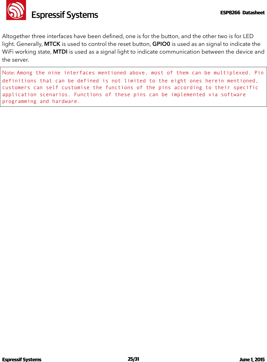 !                                                                                                                                                                                                         !  Espressif SystemsESP8266  Datasheet  Altogether three interfaces have been deﬁned, one is for the button, and the other two is for LED light. Generally, MTCK is used to control the reset button, GPIO0 is used as an signal to indicate the WiFi working state, MTDI is used as a signal light to indicate communication between the device and the server. Note: Among the nine interfaces mentioned above, most of them can be multiplexed. Pin definitions that can be defined is not limited to the eight ones herein mentioned, customers can self customise the functions of the pins according to their specific application scenarios. Functions of these pins can be implemented via software programming and hardware. Espressif Systems  /   June 1, 2015                                                                             25 31                                                                                           