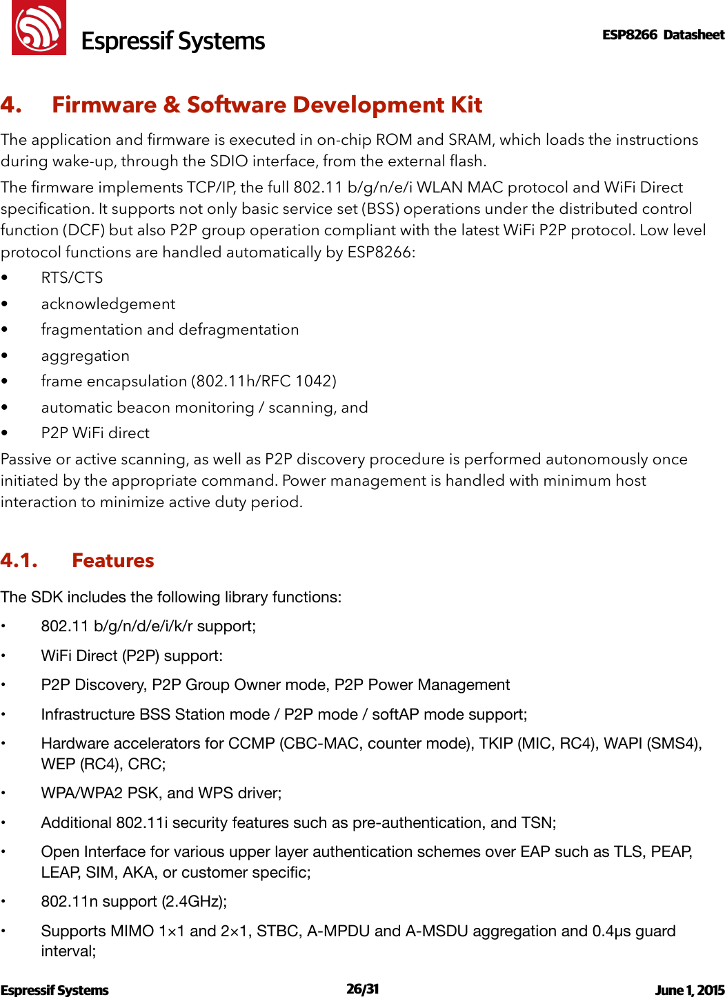 !                                                                                                                                                                                                         !  Espressif SystemsESP8266  Datasheet  4. Firmware &amp; Software Development Kit The application and ﬁrmware is executed in on-chip ROM and SRAM, which loads the instructions during wake-up, through the SDIO interface, from the external ﬂash. The ﬁrmware implements TCP/IP, the full 802.11 b/g/n/e/i WLAN MAC protocol and WiFi Direct speciﬁcation. It supports not only basic service set (BSS) operations under the distributed control function (DCF) but also P2P group operation compliant with the latest WiFi P2P protocol. Low level protocol functions are handled automatically by ESP8266: • RTS/CTS • acknowledgement • fragmentation and defragmentation • aggregation • frame encapsulation (802.11h/RFC 1042) • automatic beacon monitoring / scanning, and • P2P WiFi direct Passive or active scanning, as well as P2P discovery procedure is performed autonomously once initiated by the appropriate command. Power management is handled with minimum host interaction to minimize active duty period. 4.1. Features The SDK includes the following library functions:!•802.11 b/g/n/d/e/i/k/r support;!•WiFi Direct (P2P) support:!•P2P Discovery, P2P Group Owner mode, P2P Power Management!•Infrastructure BSS Station mode / P2P mode / softAP mode support;!•Hardware accelerators for CCMP (CBC-MAC, counter mode), TKIP (MIC, RC4), WAPI (SMS4), WEP (RC4), CRC;!•WPA/WPA2 PSK, and WPS driver;!•Additional 802.11i security features such as pre-authentication, and TSN;!•Open Interface for various upper layer authentication schemes over EAP such as TLS, PEAP, LEAP, SIM, AKA, or customer speciﬁc;!•802.11n support (2.4GHz);!•Supports MIMO 1×1 and 2×1, STBC, A-MPDU and A-MSDU aggregation and 0.4μs guard interval;!Espressif Systems  /   June 1, 2015                                                                             26 31                                                                                          