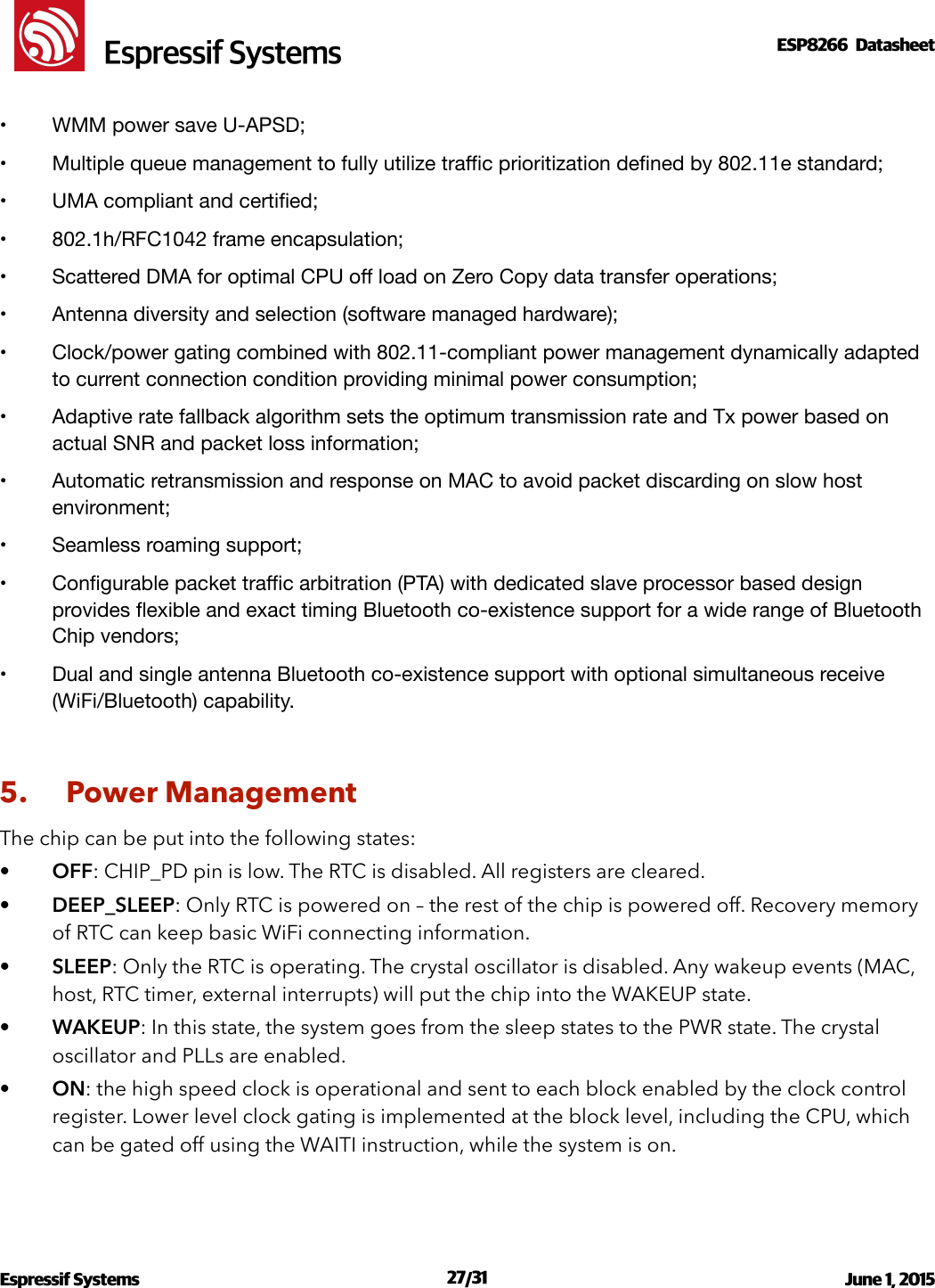 !                                                                                                                                                                                                         !  Espressif SystemsESP8266  Datasheet  •WMM power save U-APSD;!•Multiple queue management to fully utilize traﬃc prioritization deﬁned by 802.11e standard;!•UMA compliant and certiﬁed;!•802.1h/RFC1042 frame encapsulation;!•Scattered DMA for optimal CPU oﬀ load on Zero Copy data transfer operations;!•Antenna diversity and selection (software managed hardware);!•Clock/power gating combined with 802.11-compliant power management dynamically adapted to current connection condition providing minimal power consumption;!•Adaptive rate fallback algorithm sets the optimum transmission rate and Tx power based on actual SNR and packet loss information;!•Automatic retransmission and response on MAC to avoid packet discarding on slow host environment;!•Seamless roaming support;!•Conﬁgurable packet traﬃc arbitration (PTA) with dedicated slave processor based design provides ﬂexible and exact timing Bluetooth co-existence support for a wide range of Bluetooth Chip vendors;!•Dual and single antenna Bluetooth co-existence support with optional simultaneous receive (WiFi/Bluetooth) capability.!5. Power Management The chip can be put into the following states:  •OFF: CHIP_PD pin is low. The RTC is disabled. All registers are cleared. •DEEP_SLEEP: Only RTC is powered on – the rest of the chip is powered off. Recovery memory of RTC can keep basic WiFi connecting information. •SLEEP: Only the RTC is operating. The crystal oscillator is disabled. Any wakeup events (MAC, host, RTC timer, external interrupts) will put the chip into the WAKEUP state. •WAKEUP: In this state, the system goes from the sleep states to the PWR state. The crystal oscillator and PLLs are enabled.  •ON: the high speed clock is operational and sent to each block enabled by the clock control register. Lower level clock gating is implemented at the block level, including the CPU, which can be gated off using the WAITI instruction, while the system is on. Espressif Systems  /   June 1, 2015                                                                             27 31                                                                                          