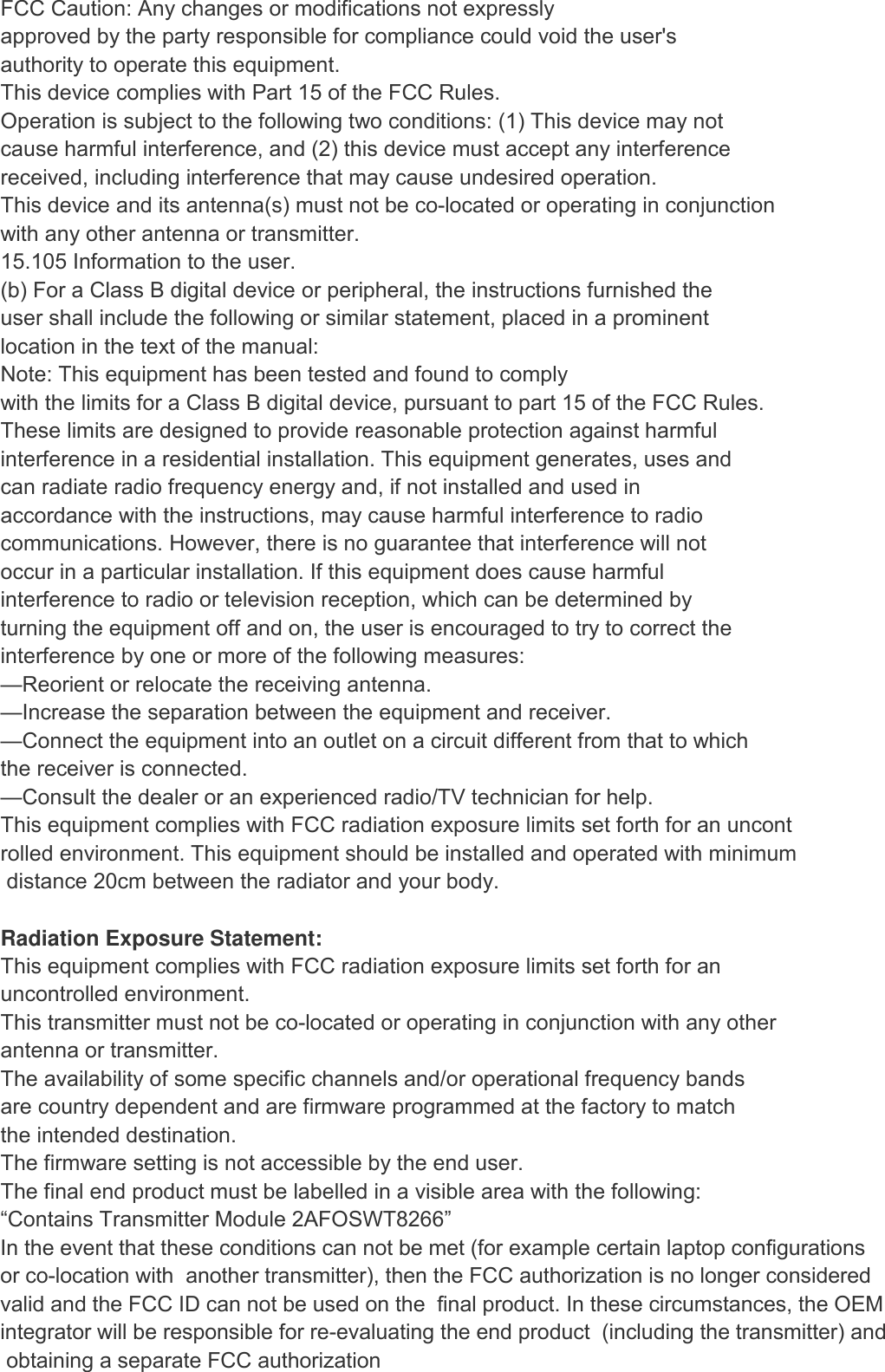 FCC Caution: Any changes or modifications not expressly approved by the party responsible for compliance could void the user&apos;s authority to operate this equipment. This device complies with Part 15 of the FCC Rules. Operation is subject to the following two conditions: (1) This device may not cause harmful interference, and (2) this device must accept any interference received, including interference that may cause undesired operation. This device and its antenna(s) must not be co-located or operating in conjunction with any other antenna or transmitter. 15.105 Information to the user. (b) For a Class B digital device or peripheral, the instructions furnished the user shall include the following or similar statement, placed in a prominent location in the text of the manual: Note: This equipment has been tested and found to comply with the limits for a Class B digital device, pursuant to part 15 of the FCC Rules. These limits are designed to provide reasonable protection against harmful interference in a residential installation. This equipment generates, uses and can radiate radio frequency energy and, if not installed and used in accordance with the instructions, may cause harmful interference to radio communications. However, there is no guarantee that interference will not occur in a particular installation. If this equipment does cause harmful interference to radio or television reception, which can be determined by turning the equipment off and on, the user is encouraged to try to correct the interference by one or more of the following measures: —Reorient or relocate the receiving antenna. —Increase the separation between the equipment and receiver. —Connect the equipment into an outlet on a circuit different from that to which the receiver is connected. —Consult the dealer or an experienced radio/TV technician for help. This equipment complies with FCC radiation exposure limits set forth for an uncontrolled environment. This equipment should be installed and operated with minimum distance 20cm between the radiator and your body.  Radiation Exposure Statement: This equipment complies with FCC radiation exposure limits set forth for an uncontrolled environment. This transmitter must not be co-located or operating in conjunction with any other  antenna or transmitter. The availability of some specific channels and/or operational frequency bands are country dependent and are firmware programmed at the factory to match the intended destination. The firmware setting is not accessible by the end user. The final end product must be labelled in a visible area with the following: “Contains Transmitter Module 2AFOSWT8266” In the event that these conditions can not be met (for example certain laptop configurationsor co-location with  another transmitter), then the FCC authorization is no longer considered valid and the FCC ID can not be used on the  final product. In these circumstances, the OEM integrator will be responsible for re-evaluating the end product  (including the transmitter) and obtaining a separate FCC authorization 