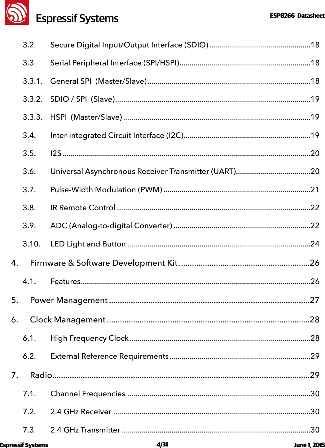 !                                                                                                                                                                                                         !  Espressif SystemsESP8266  Datasheet  3.2. Secure Digital Input/Output Interface (SDIO)  18 ..................................................3.3. Serial Peripheral Interface (SPI/HSPI)  18 .................................................................3.3.1. General SPI  (Master/Slave)  18 .................................................................................3.3.2. SDIO / SPI  (Slave)  19 .................................................................................................3.3.3. HSPI  (Master/Slave)  19 .............................................................................................3.4. Inter-integrated Circuit Interface (I2C)  19 ...............................................................3.5. I2S  20 ...........................................................................................................................3.6. Universal Asynchronous Receiver Transmitter (UART)  20 .....................................3.7. Pulse-Width Modulation (PWM)  21 .........................................................................3.8. IR Remote Control  22 ................................................................................................3.9. ADC (Analog-to-digital Converter)  22 ....................................................................3.10. LED Light and Button  24 ...........................................................................................4. Firmware &amp; Software Development Kit  26 ............................................................4.1. Features  26 ..................................................................................................................5. Power Management  27 ............................................................................................6. Clock Management  28 .............................................................................................6.1. High Frequency Clock  28 ..........................................................................................6.2. External Reference Requirements  29 ......................................................................7. Radio  29 ......................................................................................................................7.1. Channel Frequencies  30 ...........................................................................................7.2. 2.4 GHz Receiver  30 ..................................................................................................7.3. 2.4 GHz Transmitter  30 ..............................................................................................Espressif Systems  /   June 1, 2015                                                                              431                                                                                           