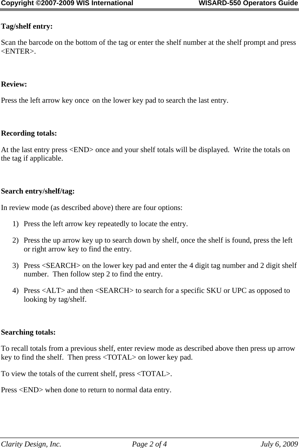 Copyright ©2007-2009 WIS International WISARD-550 Operators Guide Clarity Design, Inc. Page 2 of 4 July 6, 2009 Tag/shelf entry: Scan the barcode on the bottom of the tag or enter the shelf number at the shelf prompt and press <ENTER>. Review: Press the left arrow key once on the lower key pad to search the last entry. Recording totals: At the last entry press <END> once and your shelf totals will be displayed. Write the totals on the tag if applicable. Search entry/shelf/tag: In review mode (as described above) there are four options: 1) Press the left arrow key repeatedly to locate the entry. 2) Press the up arrow key up to search down by shelf, once the shelf is found, press the left or right arrow key to find the entry. 3) Press <SEARCH> on the lower key pad and enter the 4 digit tag number and 2 digit shelf number. Then follow step 2 to find the entry. 4) Press <ALT> and then <SEARCH> to search for a specific SKU or UPC as opposed to looking by tag/shelf. Searching totals: To recall totals from a previous shelf, enter review mode as described above then press up arrow key to find the shelf. Then press <TOTAL> on lower key pad. To view the totals of the current shelf, press <TOTAL>. Press <END> when done to return to normal data entry.