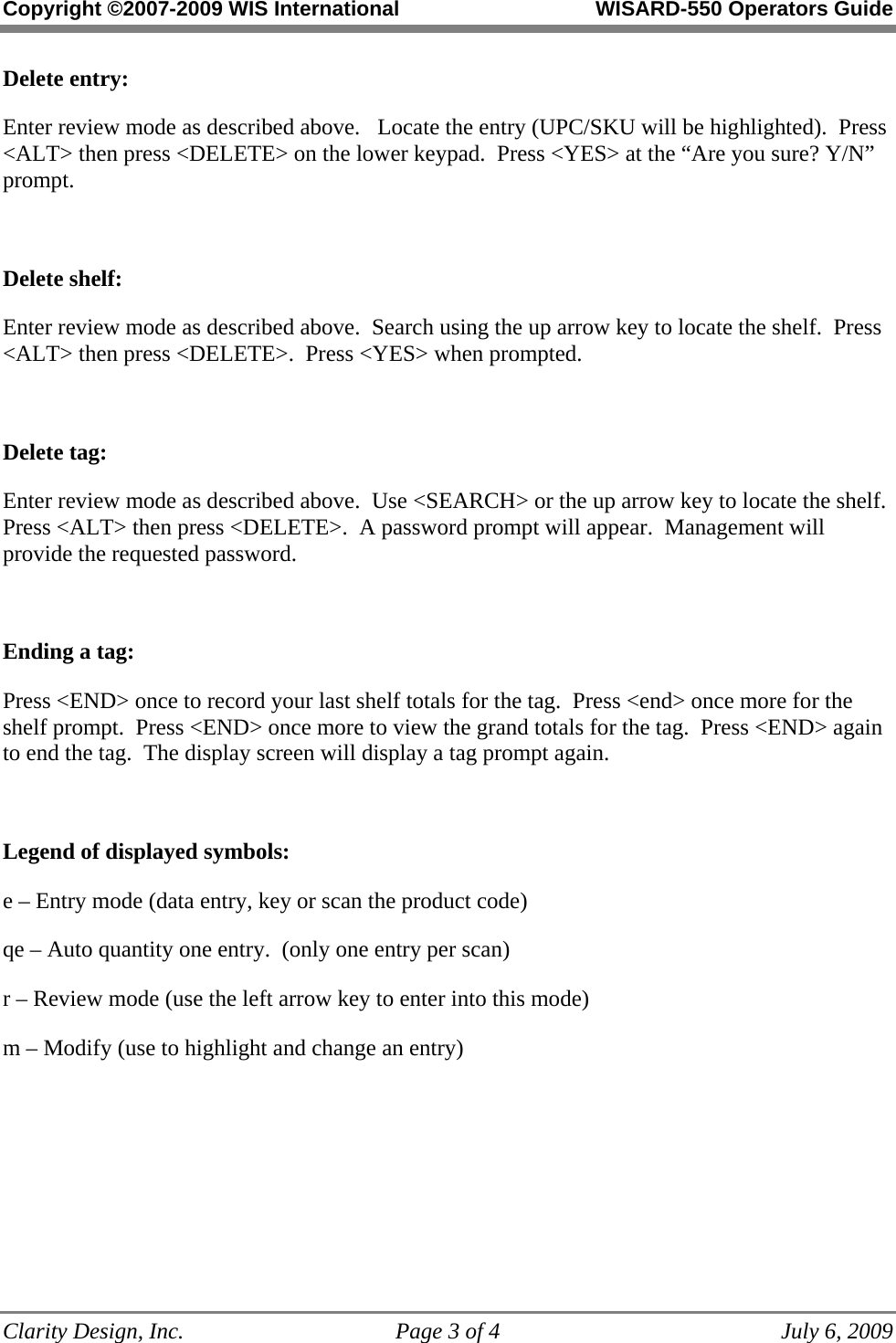 Copyright ©2007-2009 WIS International WISARD-550 Operators Guide Clarity Design, Inc. Page 3 of 4 July 6, 2009 Delete entry: Enter review mode as described above. Locate the entry (UPC/SKU will be highlighted). Press <ALT> then press <DELETE> on the lower keypad. Press <YES> at the “Are you sure? Y/N” prompt. Delete shelf: Enter review mode as described above. Search using the up arrow key to locate the shelf. Press <ALT> then press <DELETE>. Press <YES> when prompted. Delete tag: Enter review mode as described above. Use <SEARCH> or the up arrow key to locate the shelf. Press <ALT> then press <DELETE>. A password prompt will appear. Management will provide the requested password. Ending a tag: Press <END> once to record your last shelf totals for the tag. Press <end> once more for the shelf prompt. Press <END> once more to view the grand totals for the tag. Press <END> again to end the tag. The display screen will display a tag prompt again. Legend of displayed symbols: e – Entry mode (data entry, key or scan the product code) qe – Auto quantity one entry. (only one entry per scan) r – Review mode (use the left arrow key to enter into this mode) m – Modify (use to highlight and change an entry)